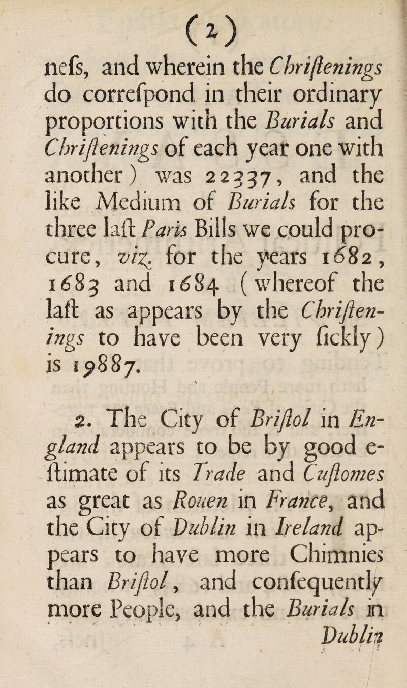 O) nefs, and wherein the Chriftenings do correfpond, in their ordinary proportions with the Burials and Chriftenings of each year one with another) was 22337, and the like Medium of Burials for the three laft Paris Bills we could pro¬ cure, viz. for the years 1682, 1683 and 1684 (whereof the laft as appears by the Chriften¬ ings to have been very fickly) is 19887. 2. The City of Briftol in En¬ gland appears to be by good e- ftimate of its Trade and Cufiomes as great as Rouen in France, and the City of Dublin in Ireland ap¬ pears to have more Chimnies than Briftol, and confequently more People, and the Burials in Dublil