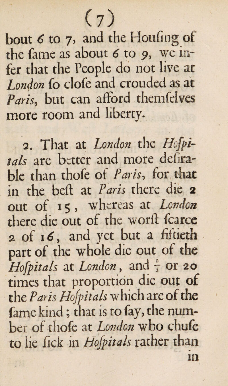 bout 6 to 7, and the Houfing of the fame as about 6 to 9, we in¬ fer that the People do not live at London fo clofe and crouded as at Paris, but can afford themfelves more room and liberty. 2. That at London the Hospi¬ tals are better and more defira- ble than thofe of Paris, for that in the beft at Paris there die 2 out of 15 , whereas at London there die out of the word fcarce 2 of 16, and yet but a fiftieth part of the whole die out of the Hospitals at London, and f or 20 times that proportion die out of the Paris Hofpitals which are of the fame kind; that is to fay, the num¬ ber of thofe at London who chufe to lie Tick in Hofpitals rather than in