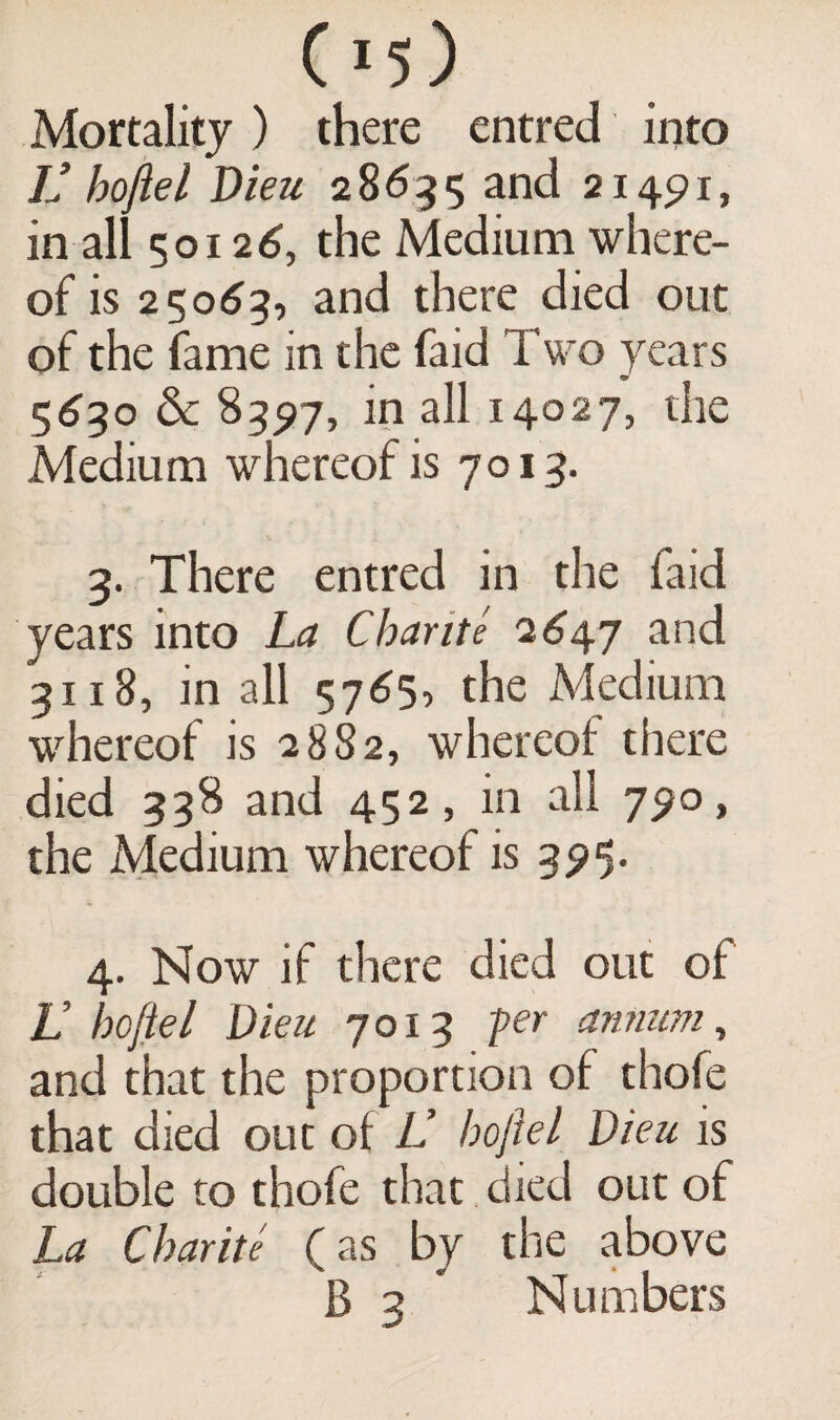 Mortality ) there entred into V hojiel Dieu 28635 and 21491, in all 50126, the Medium where¬ of is 25063, and there died out of the fame in the faid Two years 91 5630 & 8397, in all 14027, the Medium whereof is 7013. 3. There entred in the faid years into La Charite 2647 and 3118, in all 5765, the Medium whereof is 2882, whereof there died 338 and 452, in all 790, the Medium whereof is 395. 4. Now if there died out of V hojiel Dieu 7013 -per annum, and that the proportion of thofe that died out of L hojiel Dieu is double to thofe that died out of La Charite (as by the above B 3 Numbers