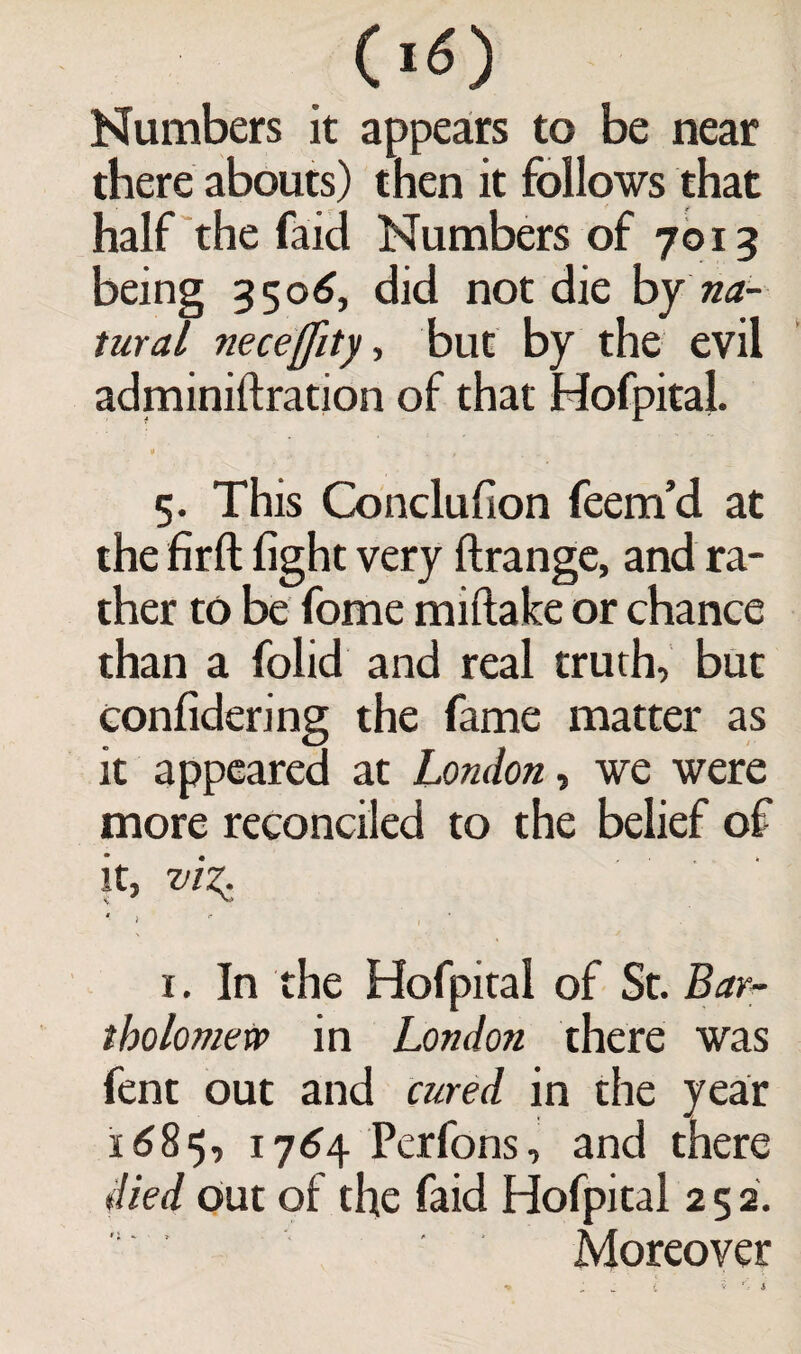 (I o Numbers it appears to be near there abouts) then it follows that half the faid Numbers of 7013 being 3506, did not die by na¬ tural neceffity, but by the evil adminiftration of that Hofpital. 5. This Conclufion feem’d at the firft light very ftrange, and ra¬ ther to be fome miftake or chance than a folid and real truth, but conlidering the fame matter as it appeared at London, we were more reconciled to the belief of it, viz. ' > ' , • 1. In the Hofpital of St. Bar¬ tholomew in London there was fent out and cured in the year 1685, 1764 Perfons, and there died Out of the faid Hofpital 2 5 2. Moreover