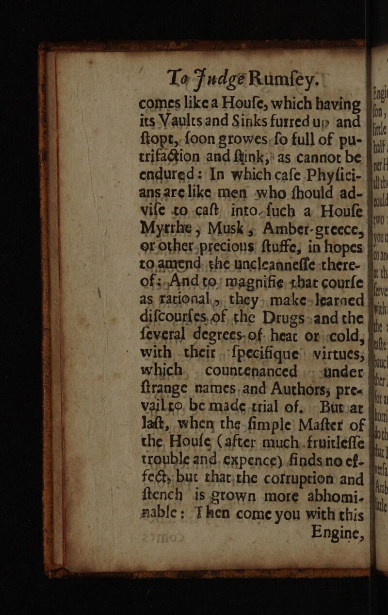 Lave La ‘ ' 2 TofFudgeRumfty, |. comes like a Houfe, which having jj, - its Vaults and Sinks furred up ‘and § ftopt, foon growes-fo full of pu- trifagtion and fink,’ as cannot be endured: In which cafe Phyfici- } ans arelike: men who fhould ad- | vile to caft, into.fuch a Houfe } Myrrhe ; Musk 5 Amber-greece, to.amend, the uncleanneffe there- | of;.And to. magnifie shat courfe i. as rational,,, they, make learned difcourfes, of the Drugs»and the feveral degrees. of. heat or :cold,} | with . their . {pecifique’ virtues, | which, . countenanced — under | {trange names.and Authors; pre« ji vaiLro, be made trial of, Butvat jj Jatt, when the.fimple Mafter of the Houle (after much. fruicleffe fh. trouble and. expence) findsno ef- fed, but thatthe cofruprion and I {tench is gtown more abhomi- }, nable; Then come you with this | Engine, |