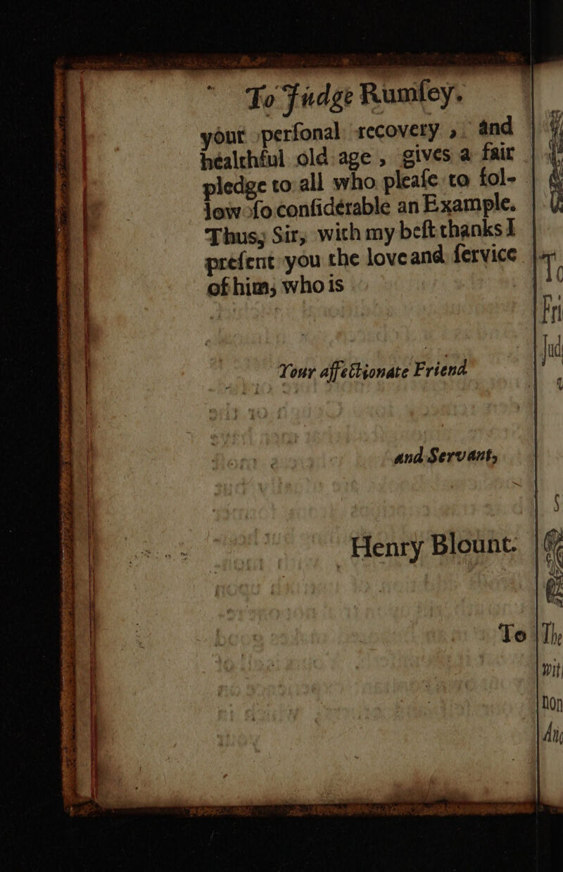 irs Ae Fo Fidge Rumtley. out perfonal recovery » and healthful old-age , gives a fair pledge to:all who pleale to fol- | low fo confidérable an Example. Thus, Sir, wich my beft thanks I prefent you the loveand fervice |. of him, whois ana Servant, Henry Blount.