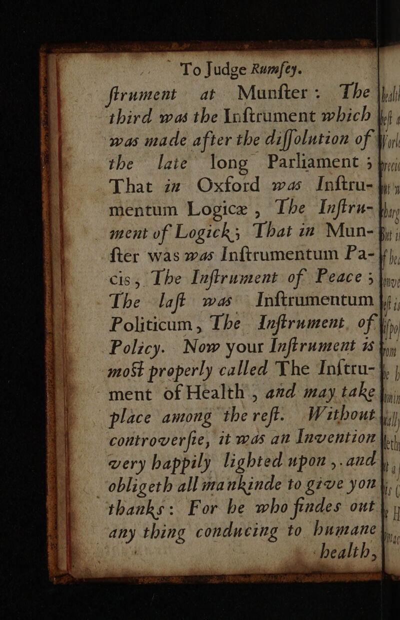 firument at Munfter. The third was the Inftrument which | ‘was made after the diffolution of W the late’ long Parliament 3 by; That zz Oxford was Inftru- hy, mentum Logice , The Inflru- uy ment of Logick; That in Mun- fy; {ter was was Inftrumentum Pa-f}}, The laft was Inftrumentum }; Politicum , The Inftrument, of, | Policy. Now your Infirument 1 }, most properly called The Initru- }, | ment of Health , azd may take place among the reft. Without |, controverfie, it was an Invention } very happily lighted upon ,.and | obligeth all mankinde to give yon) thanks: For he who findes out any thing conducing to humane}, ; ‘health,\ fia Wages ya si Notre