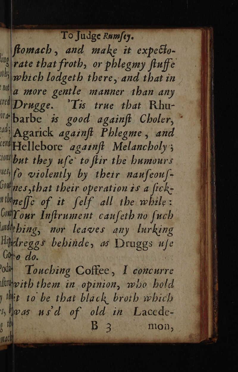 fiomach, and make it expeto- vate that froth, or phlegmy fiuffe ii hich lodgeth there, and that in a more gentle manner than any Drugge. ‘Tis true that Rhu- “\barbe is good againft Choler, ° 4th) A garick againft Phlegme, and ‘ale llebore againft Melancholy’; “iNbut they ufe* to ftir the humours fo violently by their naufeouf- ines that their operation is a fick- Mneffe of it felf all the while: Cm our Tnfirument caufeth no fuch wit bing, nor leaves any lurking Hitdreg es behinde, a Druggs ufe Ghia do. | oil Touching Coftee, I concurre lity ith them in opinion, who hold y Wit to be that black broth which s Ip as usa of old in Lacede- H Bi.3 mon, ing iM nae