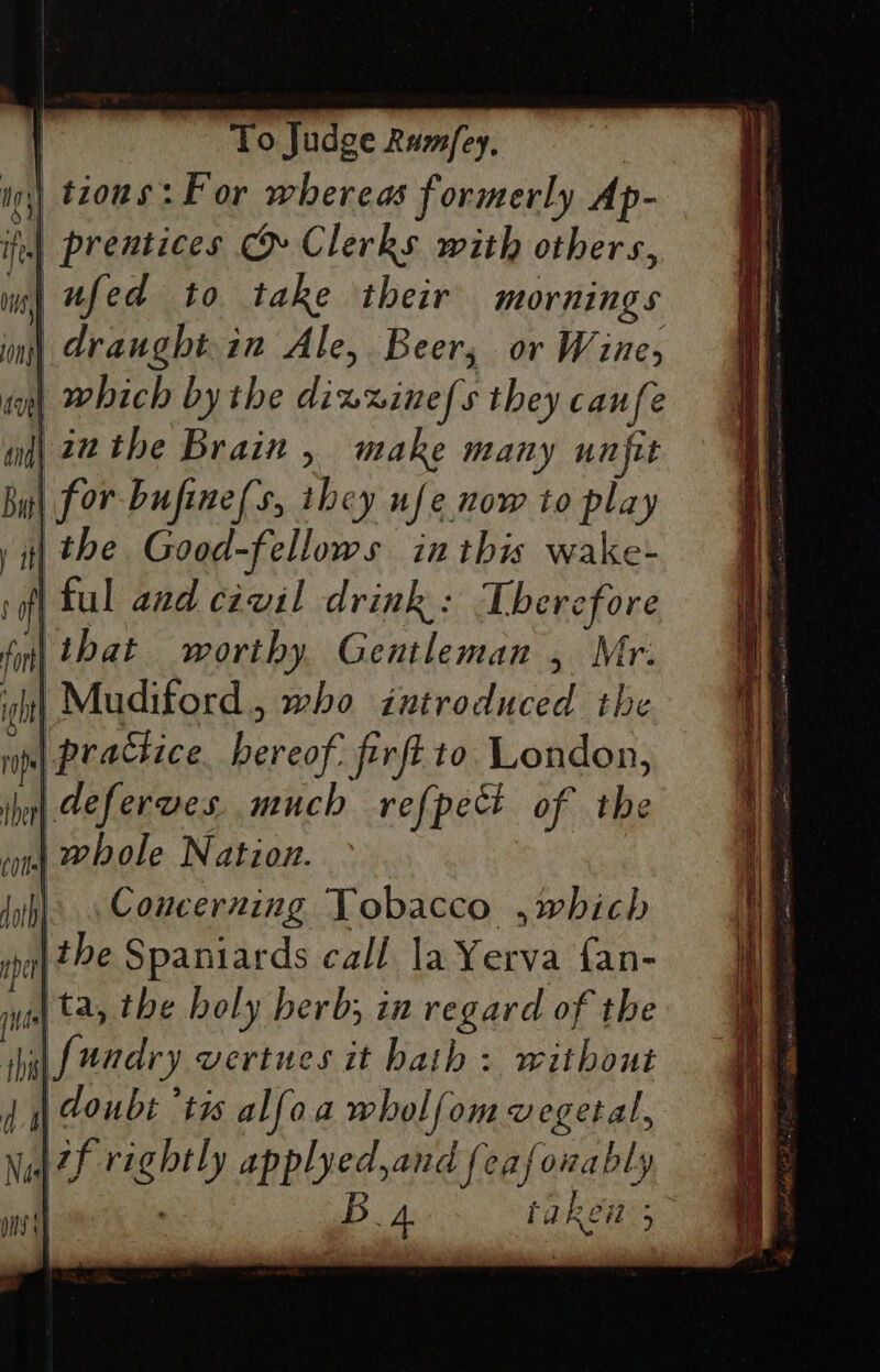 tions: For whereas formerly Ap- | prentices &amp; Clerks with others, mn) Ufed to take their mornings im) dranght.in Ale, Beer, or Wine, at) Which by the dixxine/s they canfe and| inthe Brain , make many unfit Bul for bufine(s, they ufe now to play i the Good-fellows inthis wake- rfl ful and civil drink: Therefore fy) that worthy Gentleman , Mr. it} Mudiford, who introduced the rip) PUaCHi ce hereof: firft to London, ihol Geferves much refpect of the ond WP Ole Nation. Jyh) Concerning Tobacco ,which ip the Spaniards call la Yerva fan- ins ta, the holy herb; in regard of the shui fundry vertues it hath : without doubt ‘tis alfoa wholfom vegetal, tf rightly applyed,and {eafonably