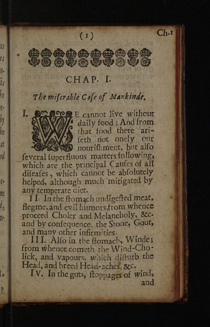 B E cannot live without daily food ; And from that food there ari- C feth not onely our SMI nourifhment, but alfo feveral {uperfluous matters following, ~ which are the principal Caufes of all difeafes , which cannot be abfolutely helped, although much ‘mitigated by any temperate dict. II. Inthe tomach undigefted meat, flegme,and evil humors,from whence proceed Choler and Melancholy, &amp;c- and by confequence, the Stone, Gout, and many other infirmities: ITI. Alfoin the ttomach,. Windes from whence cometh the Wind-Cho- lick, and vapours, which difturb the Head, and breed Head-aches, gcc- FV. In the guts, ftoppages of ye an