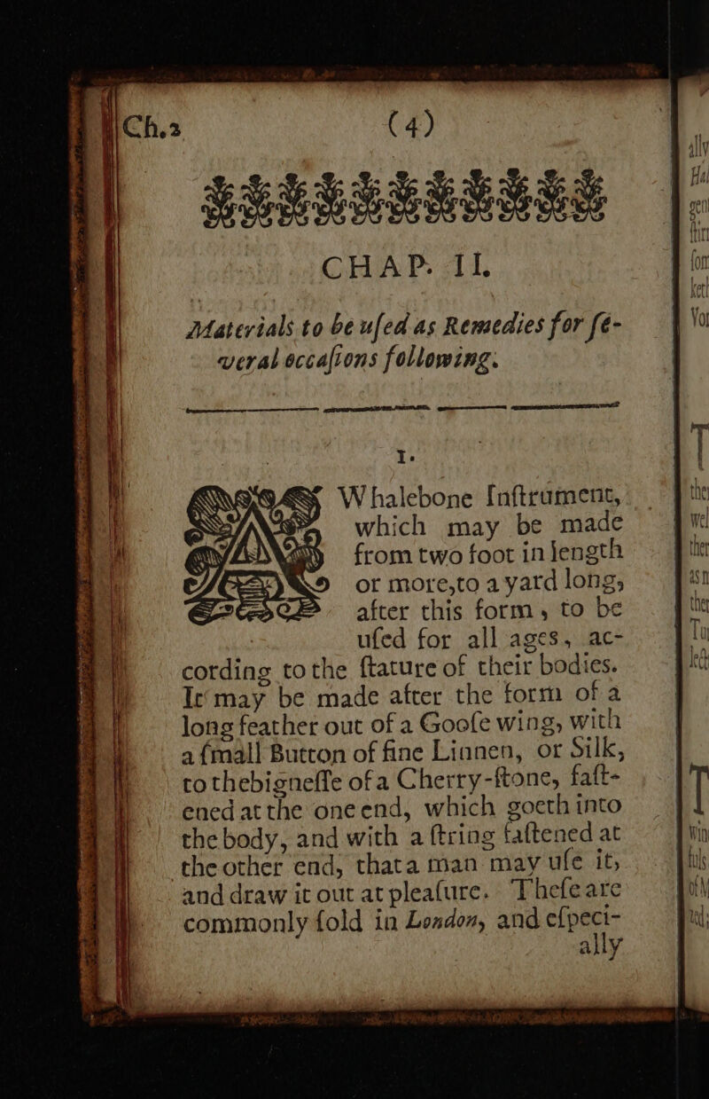 LEURBARLASE Materials to be ufed as Rensedies for fe- veral occafions following. NTI EESTI SS Te W halebone {nftrument, which may be made from two foot in length or more,to a yatd long, after this form, to be ufed for all ages, ac- cording tothe ftature of their bodies. Ie‘may be made after the form ofa long feather out of a Goofe wing, with a {mall Button of fine Linnen, or Silk, to thebigneffe of a Cherry-ftone, faft- enedatthe oneend, which goeth into the body, and with a ftring faftened at the other end, thata man may ufe it, and draw it out atpleafure. Thefeare commonly fold in London, and per ally