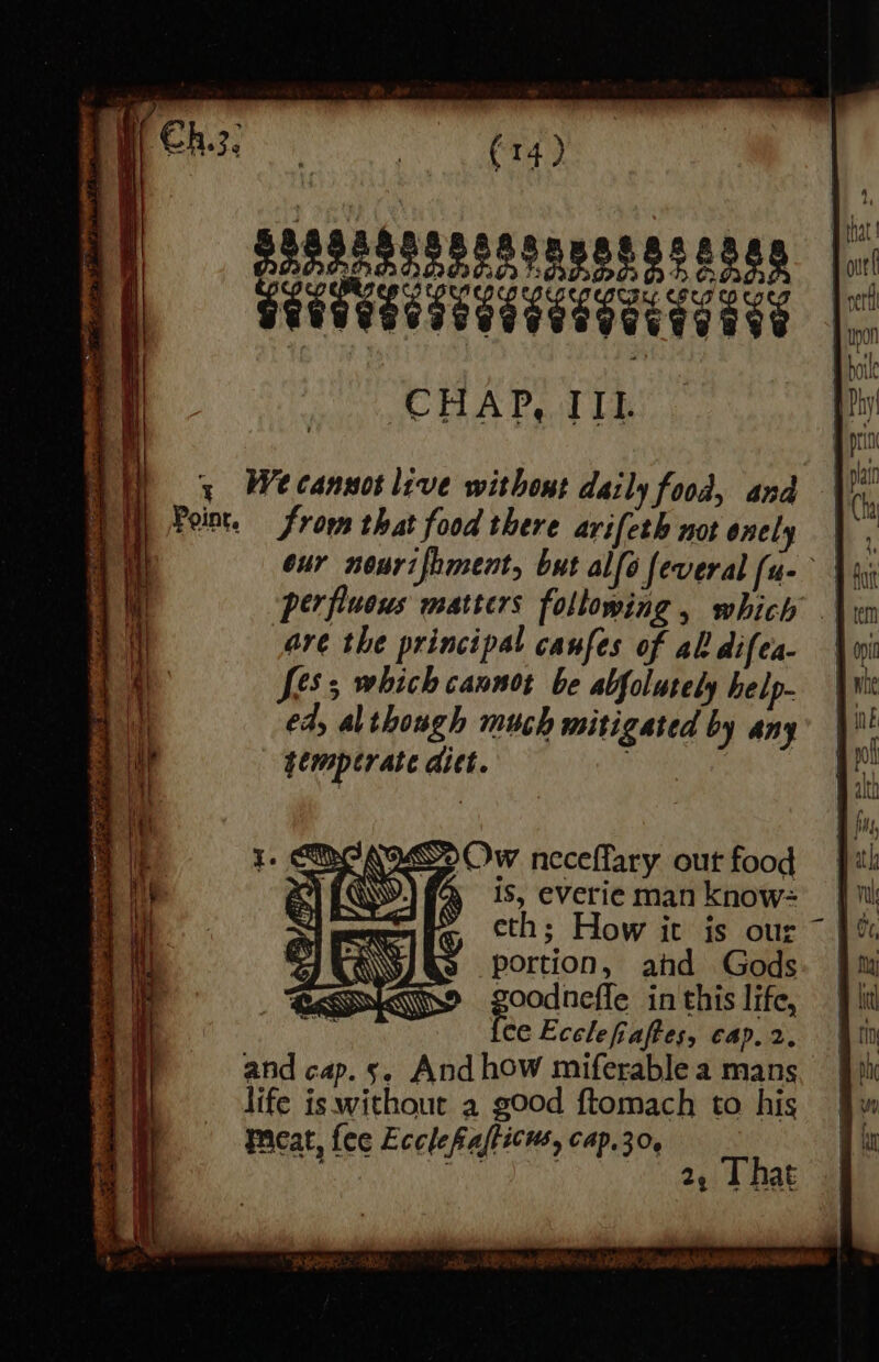 ssssassseesonsasaes seetyaesetaeeseae CHAP, IIL ARR ave 3 Wecannot live withont daily food, and Point, from that food there arifeth not onely our nourifhment, but alfé feveral [ue perfiueus matters following, which .\, are the principal canfes of al difea- | [es which cannot be abfolutely help- ed, al though much mitigated by any temperate ditt. aa Ow neceffary out food » 1S, everie man know= eth; How it is our ~ portion, ahd Gods poodneffe in this life, ce Ecclefiaftes, cap, 2, and cap.5. And how miferable a mans life is without a good ftomach to his Pcat, fee Ecclefialticns, cap.30, 3 ape mer hese ete Dae a °