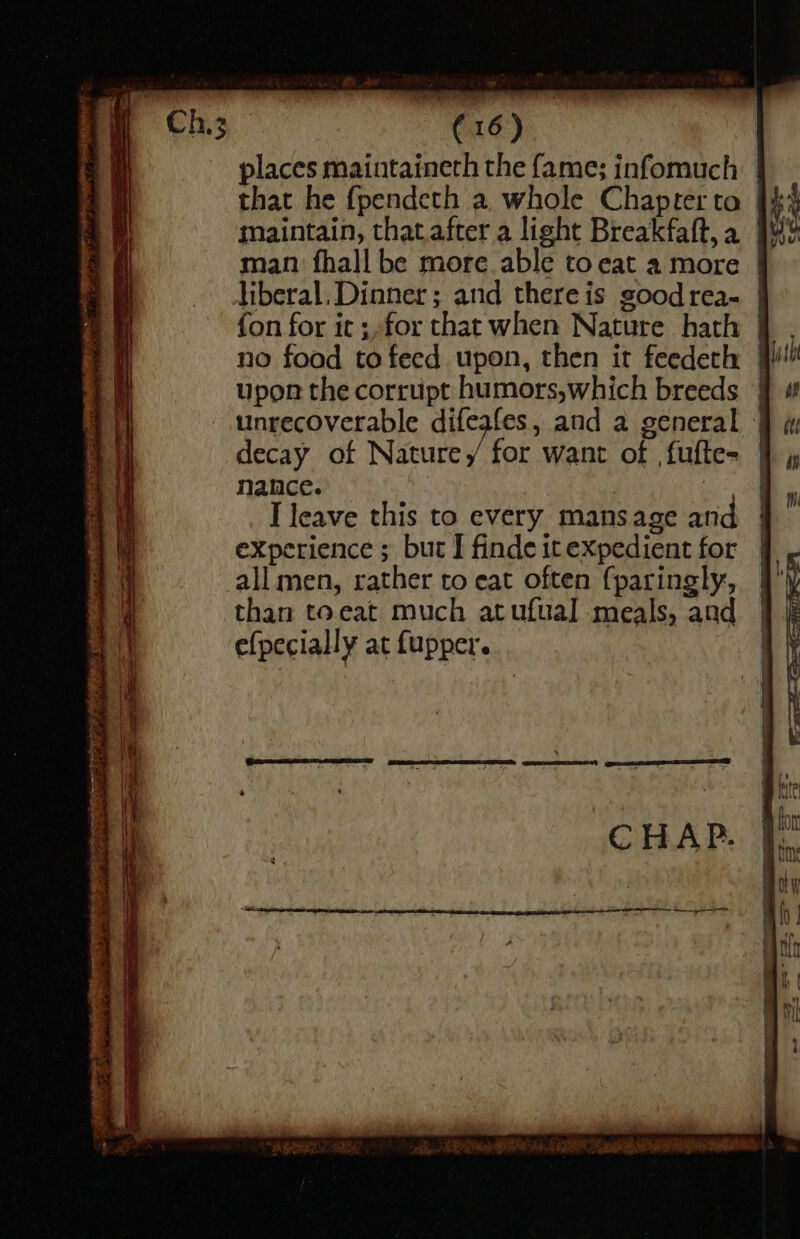 a) places maintaineth the fame; infomuch maintain, that.after a light Breakfaft,a man fhall be more able to eat a more | liberal. Dinner ; and there is good rea- | fon for it ;for that when Nature hath | no foad to feed upon, then it feedeth | upon the corrupt humors,which breeds unrecoverable difeafes, and a general decay of Nature, for want of fufte- nance. : I leave this to every mansage and experience ; but I finde it expedient for all men, rather to eat often {paringly, than toeat much atufual meals, and