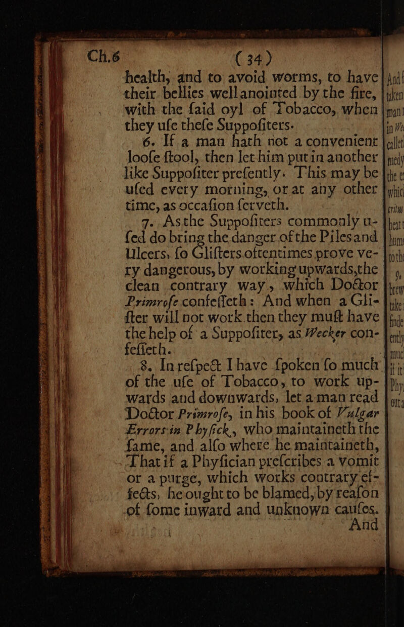 health, and to avoid worms, to have their bellies well anointed by the fire, with the faid oy] of Tobacco, when | they ufe thefe Suppofiters. 6. If a man hath not a convenient loofe ftool,. then Jet-him putin another like Suppofiter prefently. T’his may be ufed every morning, or at any other time, as occafion ferveth. 7. Asthe Suppofiters commonly u- fed do bring the danger of the Pilesand Ulcers, fo Glifters.oftentimes prove ve- ry dangerous, by working'upwards,the clean contrary way, which Doétor Primrofe confe(feth: And when a Gli- {ter will not work then they muft have the help of a Suppofiter, as Wecker con- fefieth. : 8. Inrefpe&amp; [have {poken fo much of the ufe of Tobacco, to work up- wards and downwards, let amanread And taken man in We callet may the € } whic critn heat hum ro thi 0, brew take inde ent it it tt Phy fame, and.alfo where he maintaineth, Thatif a Phyfician prefcribes a vomit or a purge, which works contrary ef- feats, heoughtto be blamed, by reafon | “And | 8 USA ae a es Ri Me
