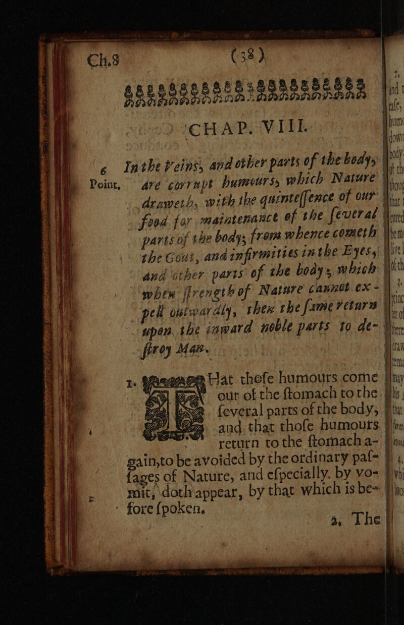 — = = = oss eee = 5 Intheveins, and other parts of the bodys ny Point, are cavrapt Pumeurss which Nature i ’ drawerh, with the quintelfence of our ha fund for maintenance of the fever al Yor parts of the bodys from whence cometh Vien the Gout, and infirmities inthe Eyes, ii and otper parts of the boay’s which w hex rength of Nature cannetex &gt;)” pel outwardly, ther the fameretara \ upeB the inward noble parts to de-.)  . firey Maa apoe Hat thefe humours come | Y out of the ftomachi tothe. His, feveral parts of the body, 7 and. that thofe humouts. }} return tothe ftormacha- jimi gain,to be avoided by the ordinary paf= | {ages of Nature, and efpecially. by vo- } yi mit, doth appear, by that which is be~ }) fore {poken. aaa: ae The |