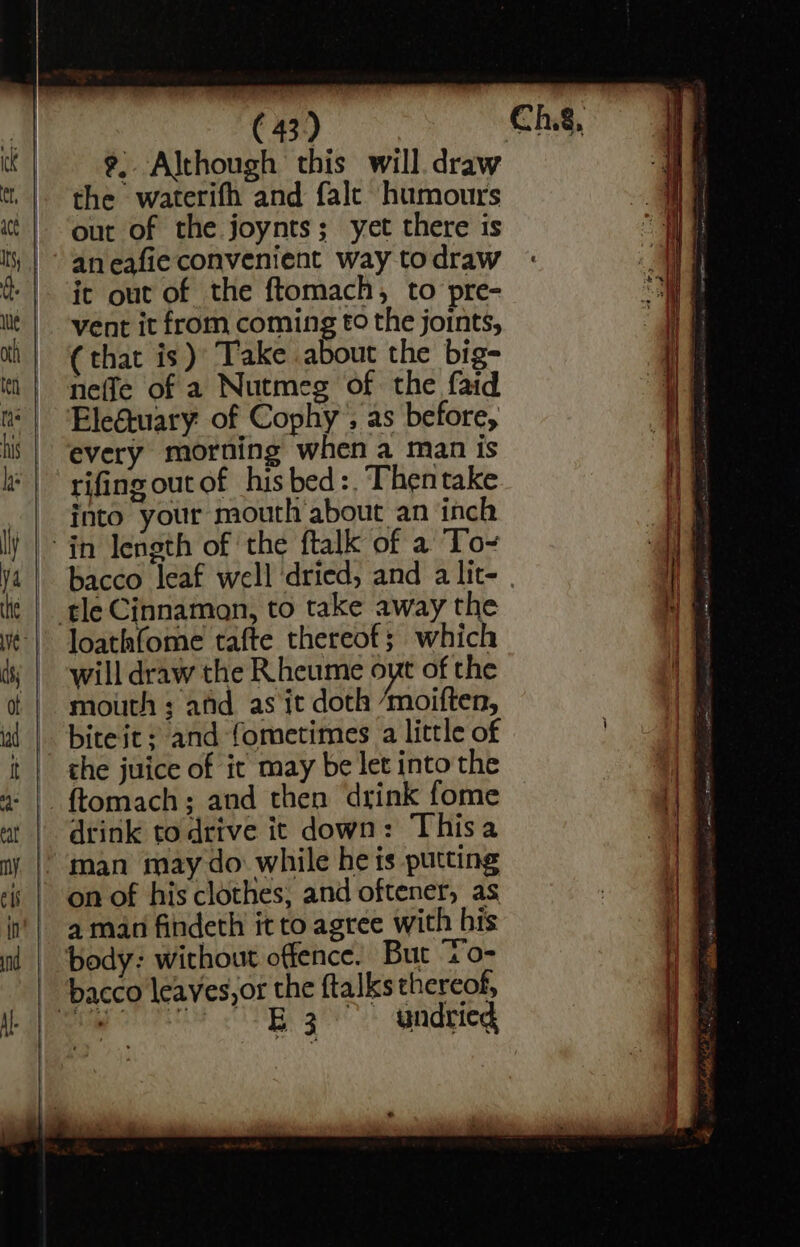 ——— - the waterifh and falc humours out of the joynts; yet there is aneafie convenient way todraw ic out of the ftomach, to pre- vent it from coming to the joints, (that is) Take about the big- nefle of a Nutmeg of the faid Eleétuary of Cophy’; as before, every morning when a man Is rifing out of his bed :. Thentake into your mouth about an inch loathfome tafte thereof; which will draw the Rheume oyt of the mouth ; afd as it doth ‘moiften, bite it: and fometimes a little of the juice of it may be let into the drink todrive it down: Thisa on of his clothes, and oftener, as a man findeth it to agree with his i vale undried