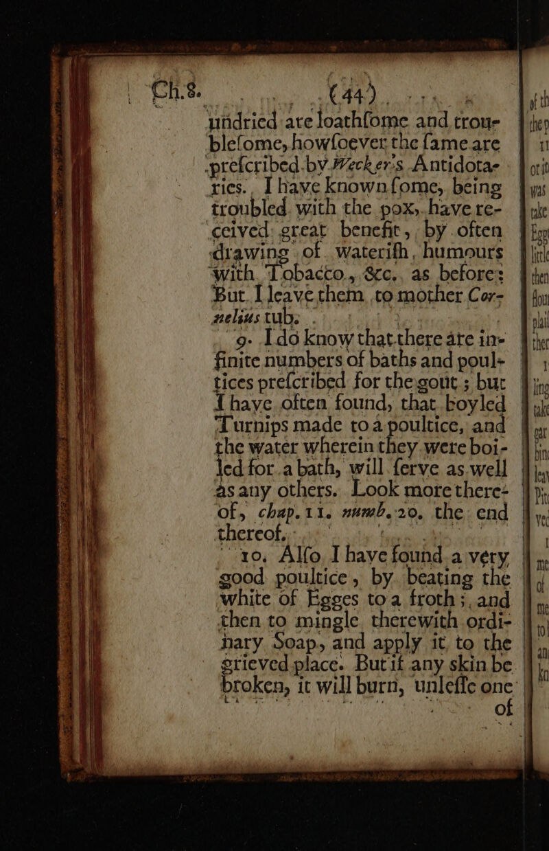 | oe AP erst Re ae undried are loathfome and trou- blefome, howfoever the fame.are -prefcribed.by Wecker's Antidotae rics.. I have knownfome, being troubled. with the pox,.have.re- ceived: great benefit, , by often drawing of waterifh, humours ‘with. ‘Tobacco, 8cc.. as before: But. [leave them, to mother Cor- nelus tubs HO | -g- Ido know thatthere are in- finite numbers of baths and poul- tices prefcribed for thegout.; but thaye often found, that boyled Turnips made toa poultice, and the water wherein they were boi- led for.a bath, will ferve as well asany others. Look more there- of, chap.11. numb.20, the end thereok,:: ve Sea laie Seca t+ good: poultice, by. beating the white of Egges toa froth ;, and then to mingle. therewith ordi- nary Soap, and apply it, to the