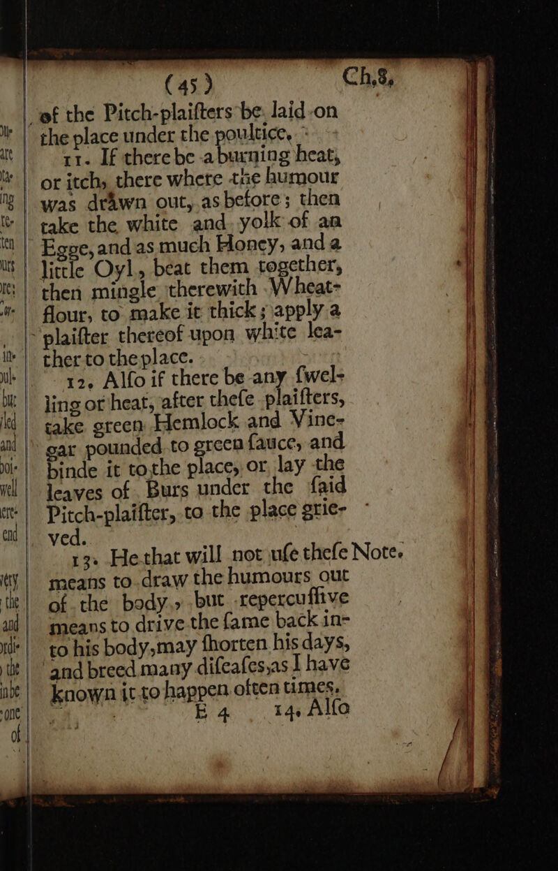 ef the Pitch-plaifters be: laid-on the place under the poultice, 1. If there be aburning heat, or itch, there where tue humour “was drawn out,.as before; then take the white and. yolk of an Ege, and as much Honcy, anda little Oyl,, beat them together, fF then mingle therewith .Wheat- ig | four, to make ic thick; apply a | plaifter thereof upon white lea- ie ther to the place. : iB. 12. Alfo if there be any {wel- i | ling or heat, after thefe plaifters, | take ereen Hemlock and Vine- if gar pounded.to green {auice, and binde it tothe place, or, lay the | leaves of Burs under the fgid | Pitchcg ates ta the place grie- © | ved. 13+ Hethat will not ufe thefe Note. means to draw the humours out H ) of the body.» but. -repercuflive means to drive.the fame back in- to his body,may fhorten his days, if and breed many difeafes,as 1 have in: known it to happen often times. if ‘3 E4 14. Alfe