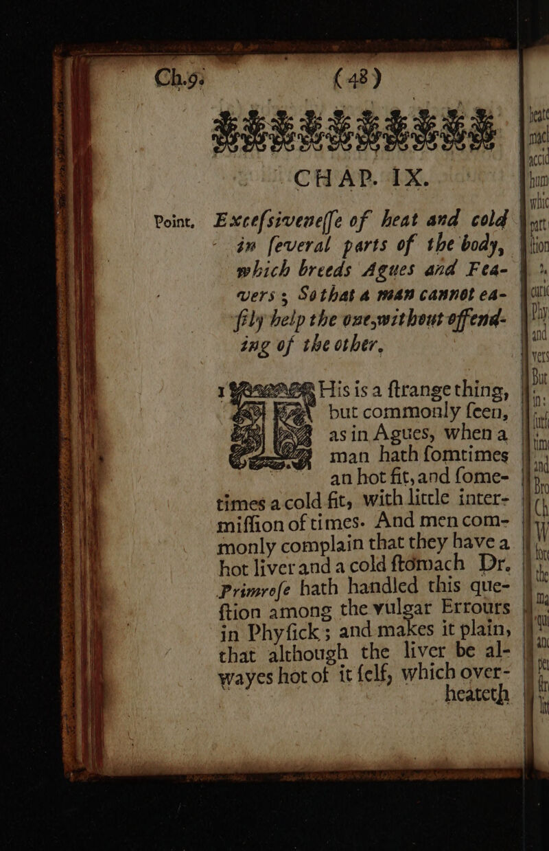 PPSLEEELEA |: Excefsivene(fe of heat and cold in feveral parts of the body, | which breeds Agues and Fea- | vers; Sothat 4 wean cannot ca- | fily help the one,without offend: dng of the other, His isa ftrangething, |}. g\ but commonly feen, |], “aA asin Agues, whena |: man hath fomtimes | | an hot fit, and fome- times acold fit, with litcle inter- | miffion of times- And men com- monly complain that they havea | hot liverandacoldftémach Dr. |, Primrofe hath handled this que- | ftion among the vulgar Errours | in Phyfick; and makes it plain, | that although the liver be al- | wayes hot of it felf, which over- | heateth |