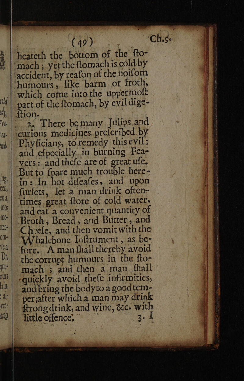 | ees “heateth the bottom of the fto- mach; yet the ftomach is cold-by accident, by reafon of the noifom humours, like barm ot froth, which come intothe uppermoft part of the ftomach, by evil dige- | ftion. 2. There be many. Julips.and curious medicines. pretcribed. by Phyficians, toremedy this evil; and efpecially.in burning Fea- vers: and thefe are of great ufe, , But to fpare much trouble here- || in: In bot difeafes, and upon is furfets, Jet a man drink, often- ny | elms great {tore of cold water; | and eat a convenient quantity of Broth, Bread , and Butter, and Cheele, and then vomit with the Whalebone Inftrument, as be- fore.. A man fhall thereby avoid the corrupt humours in the fto- mach 3 and then a. man. fhall quickly avoid thefe infirmitics, aod bring the bodyto a goodtem- perjafter which'a man may drink frong drink, and wine, &amp;c- with little offence,” 3.1 — _— rs s . &lt;&lt;”