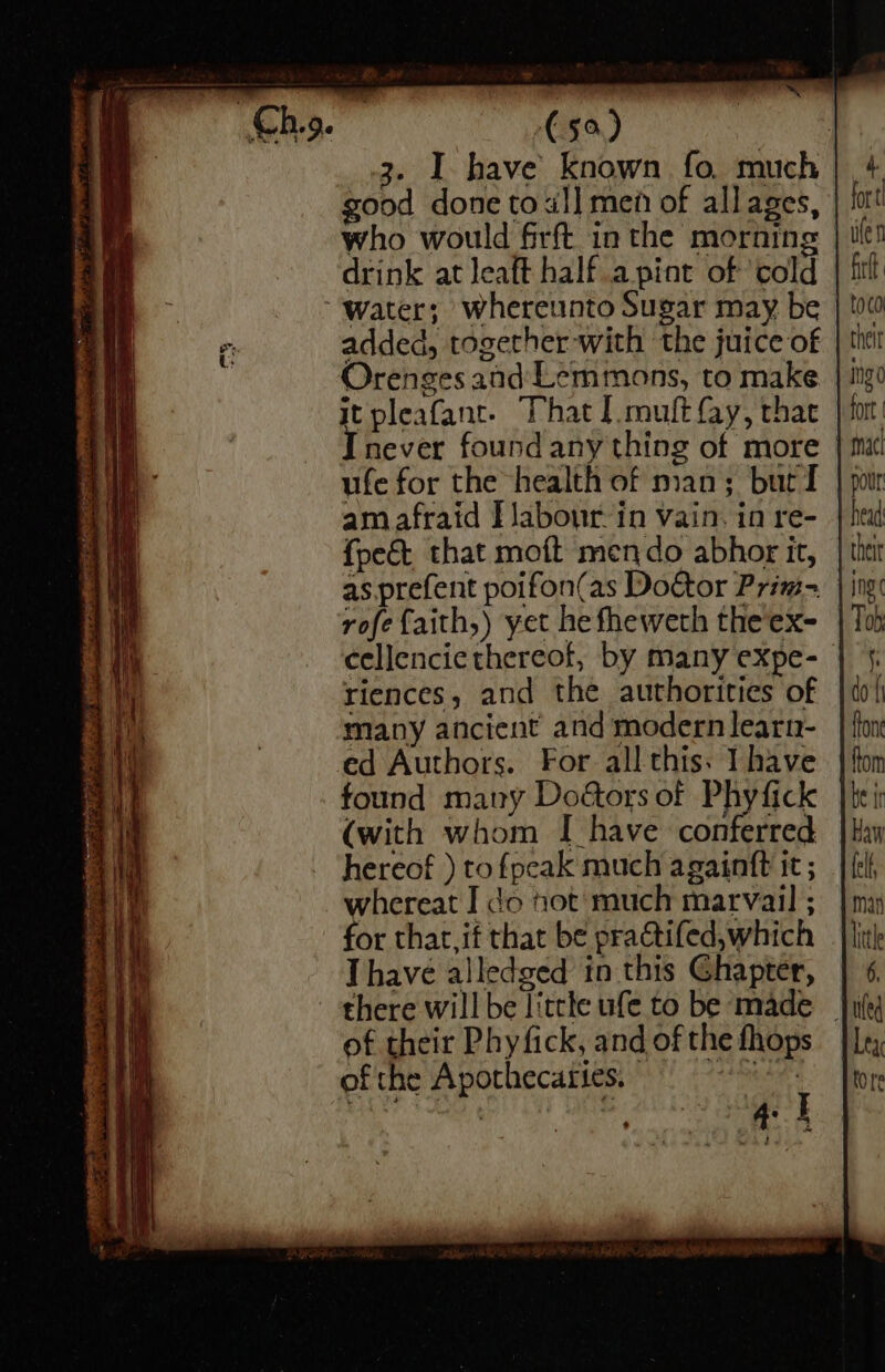 eH Fie 3 ~ (50) Og 3. I have known fo much good done tol] men of allages, who would firft in the morning | drink at leaft half.apint of cold “water; whereunto Sugar may be &gt; 2 added, together with the juice of Orenges and Lemmons, to make it pleafant- That I.muft fay, thac Inever found any thing of more | ufe for the health of man; burT | am afraid [labour in vain. in re- {pet that moft mendo abhor it, as. prefent poifon(as Doctor Prim- rofefaith,) yet he fheweth the ex- cellencie thereof, by many expe- riences, and the authorities of i many ancient and modern learn- 1 ed Authors. For all this: have found many Doétors of Phyfick (with whom I have conferred hereof ) to fpeak much againft it ; whereat I do not much marvail ; for that, if that be pra@tifed,which Thave alledged in this Ghapter, there will be little ufe to be made _ of their Phy fick, and of the fhops of the Apothecaries. Spas : 4: :
