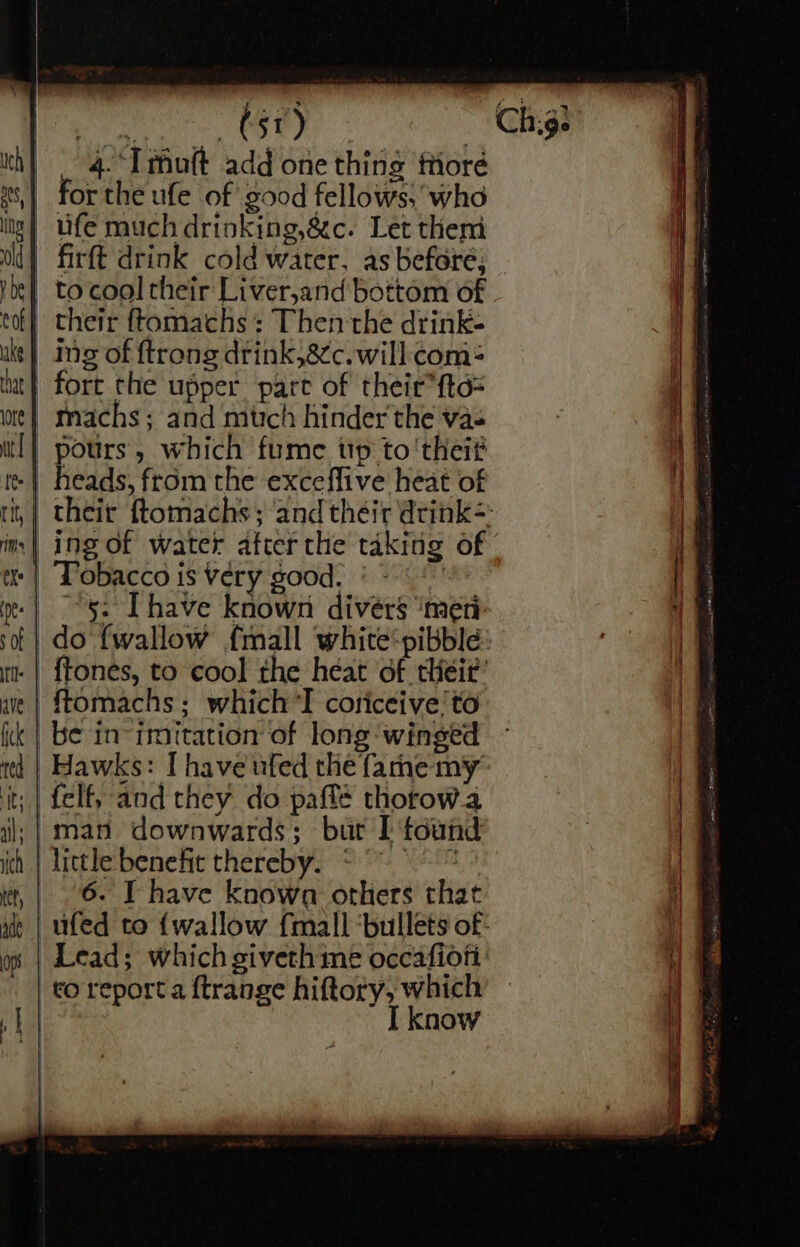 pra Oey! _ Chyg- _ 4.‘Imuft add one thing fore | for the ufe of good fellows; who | Ufe much drinking,&amp;c. Let them | firft drink cold water, as beforé; -tocool their Liver,and bottom of - . their ftomachs : Then the drink- | ng of ftrong drink,8¢c. will: com-= | fort the upper pare of their*{td= -machs; and mttch hinder'the vas pours, which fume up to'theit heads, from the exceffive heat of their ftomachs; and théir drink= ing of water after the taking of | Tobacco is very good. | -«« “5: [have known divers ‘me do {wallow {mall white‘pibble .| {tones, to cool the heat of their’ -ftomachs; which ’I coriceive'to be in-imitation of long-winged Hawks: I have ufed the farne my :| felf, and they do paflé thorow.a il; | man. downwards; bur I found little benefit thereby. * ‘ | 6. T have known others that | ufed to {wallow {mall ‘bullets of: Lead; which giveth me occafiofi | to report a ftrange hiftory, which know