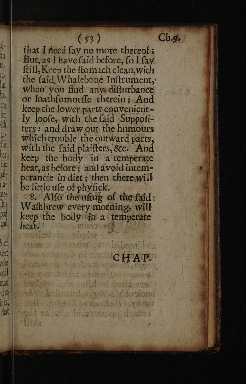 that I heed fay no more thereof; Butyas-! havefaid before, fo I fay {till, Keep the ftomach clean,with the {aid Whalebone Inftrument,' When’ you find: anys difturbance or loathfomneffe therein: .Aind keep the lower parts convenient- +4 ly loofe, with the {aid Suppofi- | ters: and draw out. the humours VE |. which trouble the outward parts, if ti | with the faid plaifters,&amp;c.. And i | Keep the body ‘in’ 'a‘temperate - i heat,as before’; and avoid intem- tae |. perancie in diet ;'‘then there,wilk | belittleufe of phyfick. = | | 8. Alfo theawfing of thefaid: tb | Wathbrew every motning, will keep the body ‘itr a; temperate heat. ' 201 A ange . ao? CHAP: