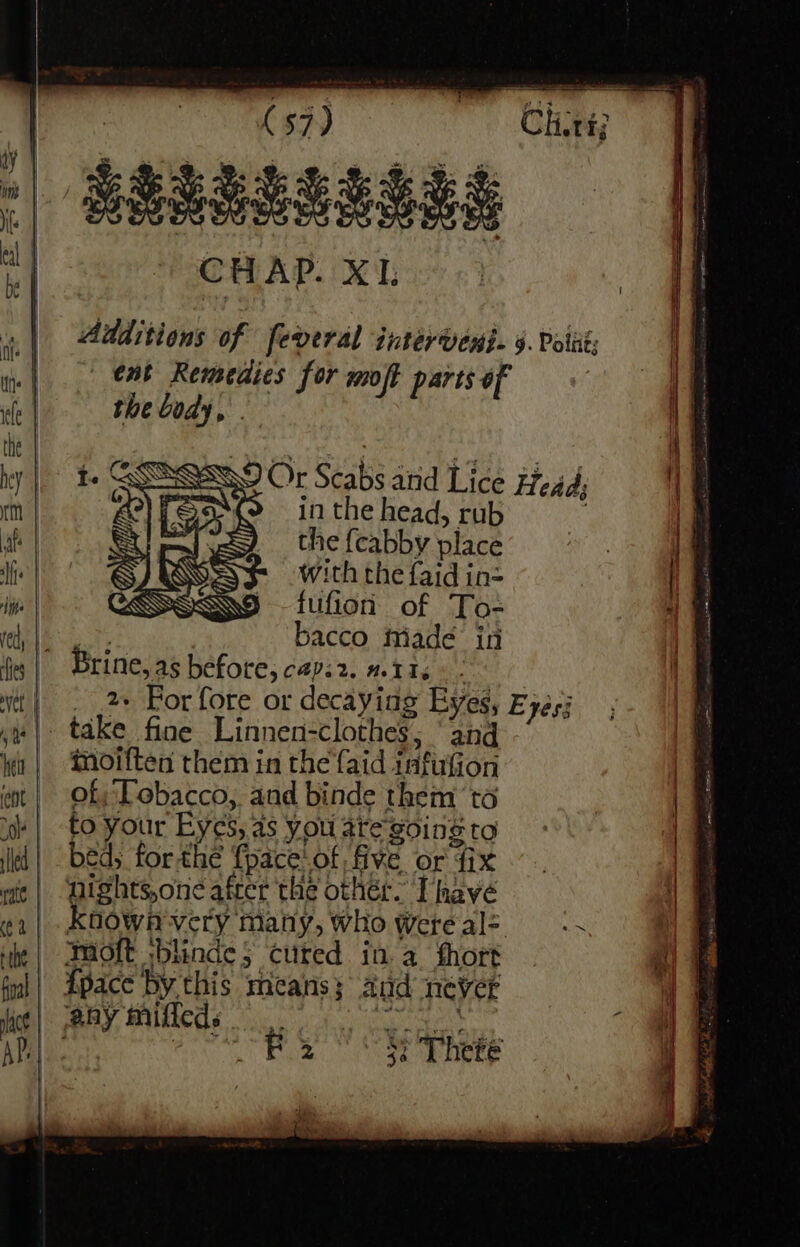 Additions of feveral intérvens. 4. Polit; eat Remeaies for moft parts of the body, . Or Scabs ard Lice Head, in the head, rub the {cabby place with the faid in- fufion of To- Gi | bacco itiade in Brine, a5 before, capi2. #116) - | |. 2» Por fore or decaying Eyes, £ yes5 take fine Linnen-clothes; ‘and inoiften them in the {aid infufion of; Tobacco,. and binde them ‘ta to your Eyes, as you are going to bed; forthe {pace'of five or fix nights,one after the othér. Thave known very many, who wWete al- mioft ;blinde; cuted ina hort {pace by this mans; and never any miffeds aS a 2 3¢ There