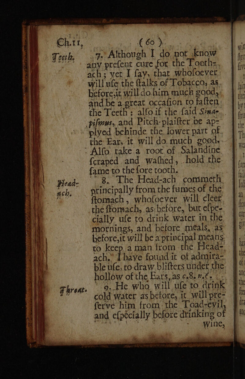 T ceth, Blead- ach F hroat e ( 60)... : _g. Although I do not .know any.prefent cure for the Tooth: fay, that whofoever will ufe the ftalks of Tobacco; as. before,it willdo. him muck good, : and be a-great occafion to faften plyed behinde the lower part of. the Ear, it will do much good, {craped and wafhed, hold the (ame to the fore tooth. yap “3. The Head-ach comimeth. ptincipally from the fumes of the ftomach, whofoever will cleer the ftomach, as: before, but efpe- cially ufe to drink water in the mornings, and before meals, as before,it will be a principal means to keep a man from the Head- ach.” Ihave found it of admira= ble ufe, ro-draw blifters under the hollow of the Ears,as ¢.8. 7.6. - 9. He who will ufe to drink cold water as before, ic will pre- ferve him from. the Toad-evil, wine,