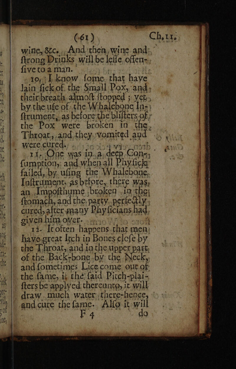 wine, &amp;c. And ‘then, wine ah ftrong Drinks will be lefle, offen: five toa man. 10,:L know fome that have Jain fickof the Small Pox, and, theirbreath almoft {topped ; yet, by the ufe of she Wihalebone In; ftrument, as before:the blifters ofr the Pox eed broken in the. Throat., and, EnSY ‘vomited agd” _ were cured. : ri, One was Ma a ‘deer ‘Cone, : {umption, and when ail hy fick failed, by. ufing the Whalebone, Taftrument, as before, there wag, an. Impofthyme ;broken ia the; ftomach, and the, party perfectly cured, after many Rhy ficians had given him over. »« 4 13. Itoften happens that men: | havye-.great Itch in Bones elofe by * \&gt; she Throat, and ia sHeMBPCR part of the Back- bone .by: the Neck, and fometimes Lice come out of the fame, if the) {aid Pitch-plai- {ters be applyed thereunto, i jc will _draw..much water, there-henge, } and cure the fame.. Alfo it will F 4 do