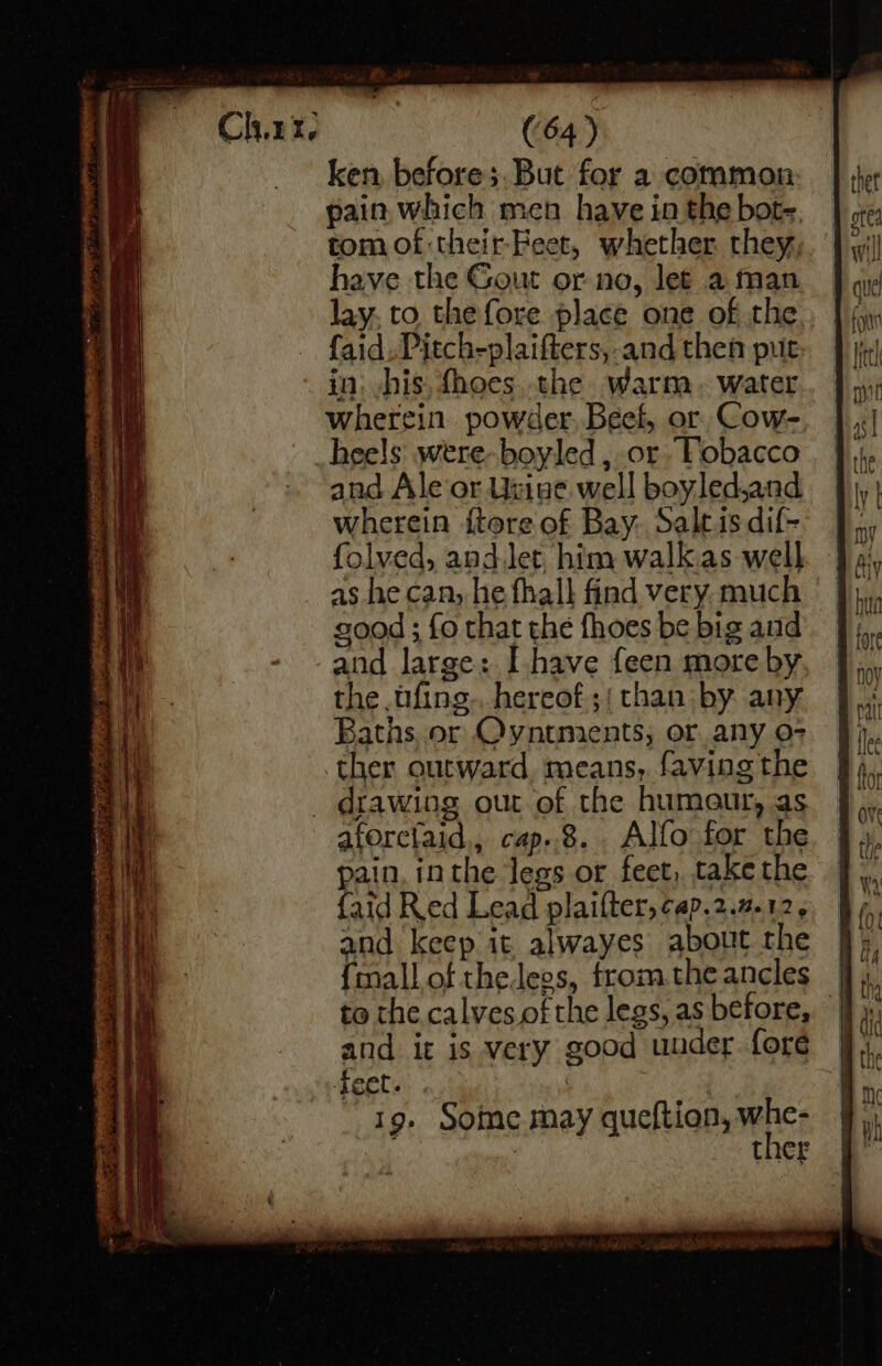 ken, before; But for a common pain. which men have in the bot-. tom of-their Feet, whether they, have the Gout or no, let a man lay. to the fore place one of the faid.Pitch-plaifters, and then put in. his, {hoes the warm. water wherein powder. Beef, or Cow- heels were-boyled , or Tobacco and Ale or Utiue well boyledand wherein {tore of Bay: Saltis dif- folved, andJet him walkas well as he can, he fhall find very much good ; fo that the fhoes be big and and large: [have feen more by the fing. hereof.;; than by any Baths or Oyntments; or any 0-7 ther outward means, faving the aforctaid., cap..8. Alfo for the pain, inthe legs or feet, take the {aid Red Lead plaifter, cap.2.7.12. and keep it alwayes about the {mall of thelees, from the ancles to the calves ofthe legs, as before, and it is very good under. fore feet. , | 19. Some may queftion, whe- 7 ther