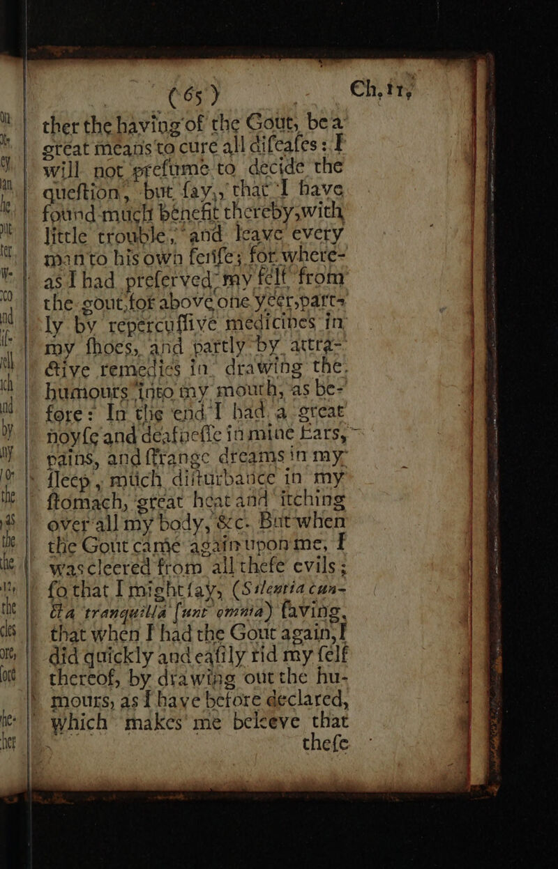 ema hs | ther the having’of the Gout, bea great means to cure all difeafes : I will not preftrme to decide the queftion, but fay,, that “I have found - much bénefit thereby with little trouble; ° and leave every manto his own ferife; for where- as I had_preferved” my félt’ from the gout, for above one yeer, parts ly by repercuffive medicibes in: my fhoes, and partly by, attra- Give remedies in drawing the. humours into my mouth, as be- fore: In the end I had. a great pains, and {frange dreams in my- *~ overall my bady, &amp;c- But when wascleered from ail thefe evils; fo that I 1eht {ays (Silentia Cun a tranquilla { “wnt omnia) faving, that when F had the Gout again, I did quickly and eafily rid my felf thereof, by drawing outthe hu- moutrs, as f have betore declared, thefe rege en eet mtn ee en ee a ‘