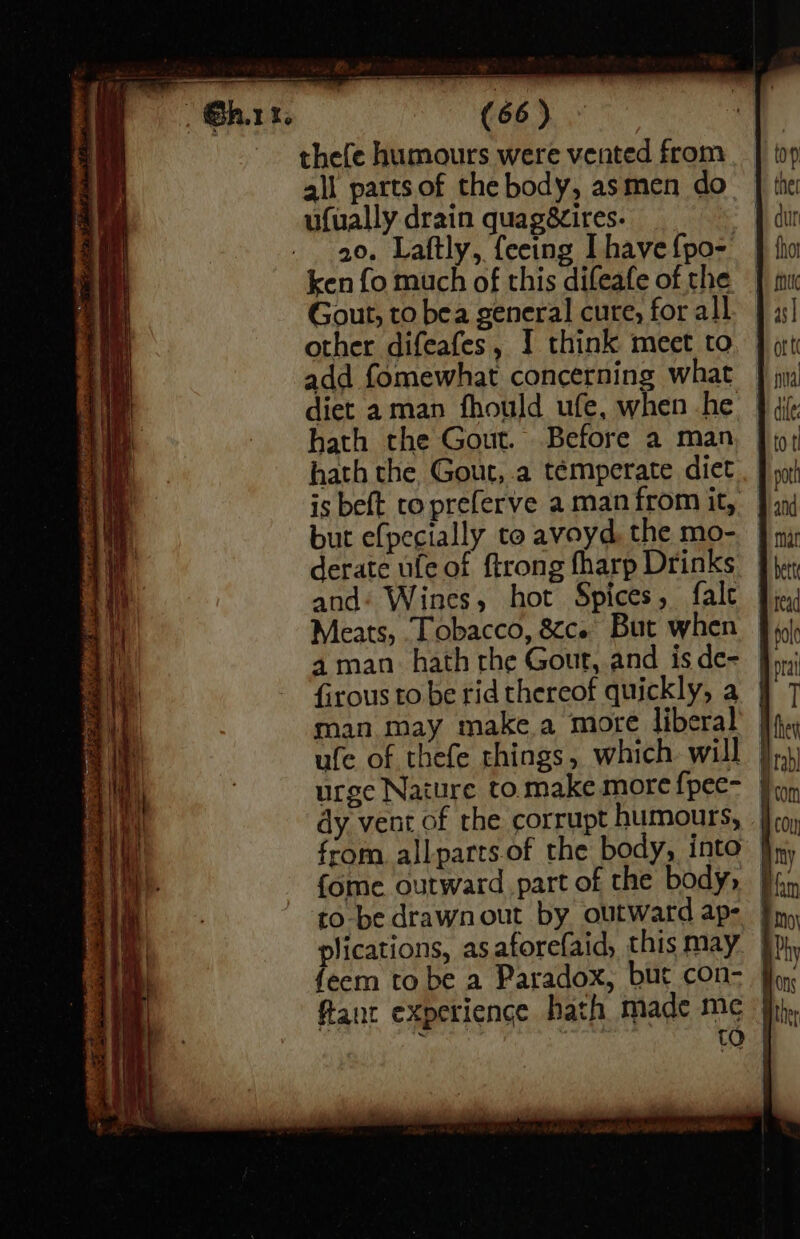 (66) thefe humours were vented from ali parts of the body, asmen do ufually drain quagézires. 20. Laftly, feeing have {po-. ken fo much of this difeafe of the Gout, to bea general cure, for all other difeafes, I think meet to add fomewhat concerning what diet aman fhould ufe, when he hath the Gout. Before a man hath the Gout, a temperate diet is beft to preferve a man from it, but efpecially to aveyd. the mo- derate ule of ftrong fharp Drinks and: Wines, hot Spices, fale Meats, Tobacco, &ce But when 4 man: hath the Gout, and isde- | firous to be rid thereof quickly, a | man may make a more liberal | ufe of thefe things, which will } urge Nature tomake morefpec- | dy vent of the corrupt humours, | from. allparts.of the body, into | {ome outward part of the body» | to-be drawnout by outward ap- plications, as aforefaid, this may feem to be a Paradox, but con- j fant experience hath made me