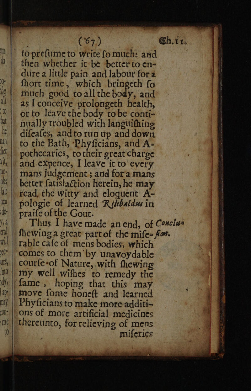 _ toprefumeto write fo much: and © | then whether it-be better to en- dure a little pain and labour for a | fhort time, which bringeth fo le | much so0d toall the body, and il | as I conceive prolongeth health, 0! orto leave the body tobe conti- » | nually troubled with languifhing . It | difeafes, andto run up and down in | to the Bath, ‘Phyficians, and A- itt | pothecaries, tocheir great charge ; if il, |) and:eXpence, I leave it to every Ns | mans judgement; and for'a mans Ms | becter (atistaétion herein, he may fal || read, che witty and eloquent A- it || pologie of learned ‘Rilibaldus in ‘|| praife of the Gout. | 4|| Thus I have made anend, of Cosclss | fhewing a great partof the mife= fo. ml | rable cafe of mens bodies; which e te | comes to them’by unavyoydable _~ it | courfe-of Nature, with thewing 4 it }| my well wifhes to remedy the | | if | fame , hoping that this may 18 | || move fome honeft and learned _ i my | Phyficians to make more additi- | + | ons of more artificial medicines | thereunto, for relieving of mens miferics : any cp £2 = > — x. = —