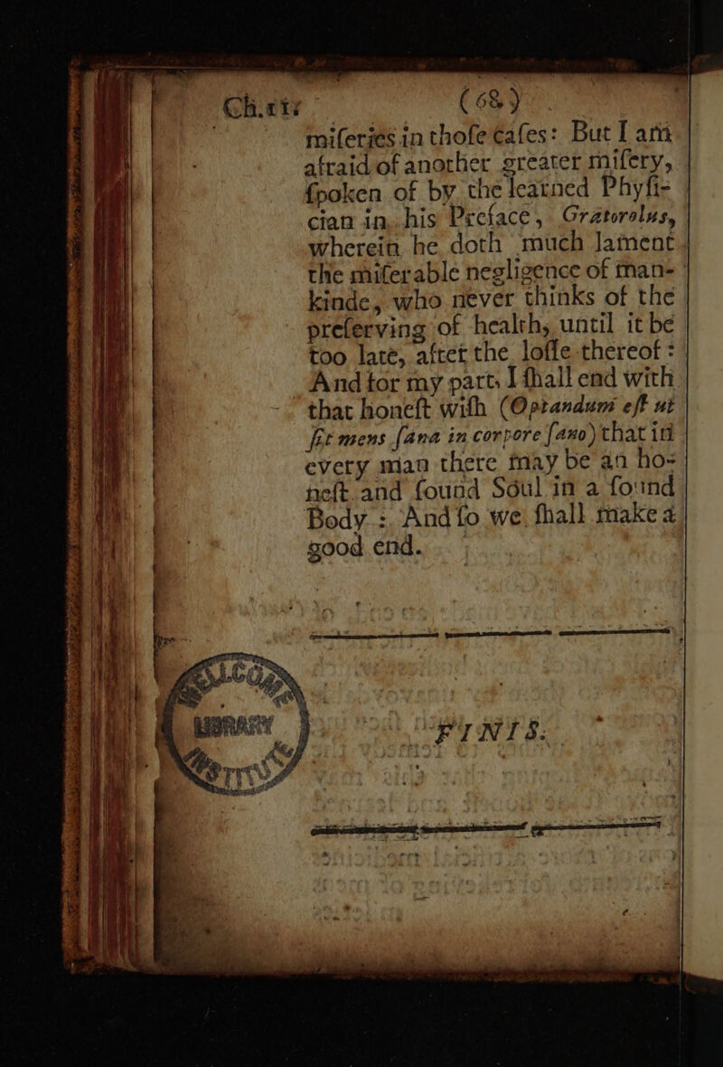 miferjes.in thofe cafes: But I am afraid of another greater mifery, fpoken of by the leatned Phyfi- | cian in, his Preface, Gratorolus, wherein he doth ‘much Jament | the mifterable negligence of man- kinde, who never thinks of the preferving of health, until it be too late, after the. lofle thereof = | _ And tor my parts Ifhall end with - that honeft with (Optandum eff ut fet mens [ana in corpore faxo) that in every arian there may be an ho- eft and found Sdul in a found Body. :. And fo we, fhall make 4 good end. -