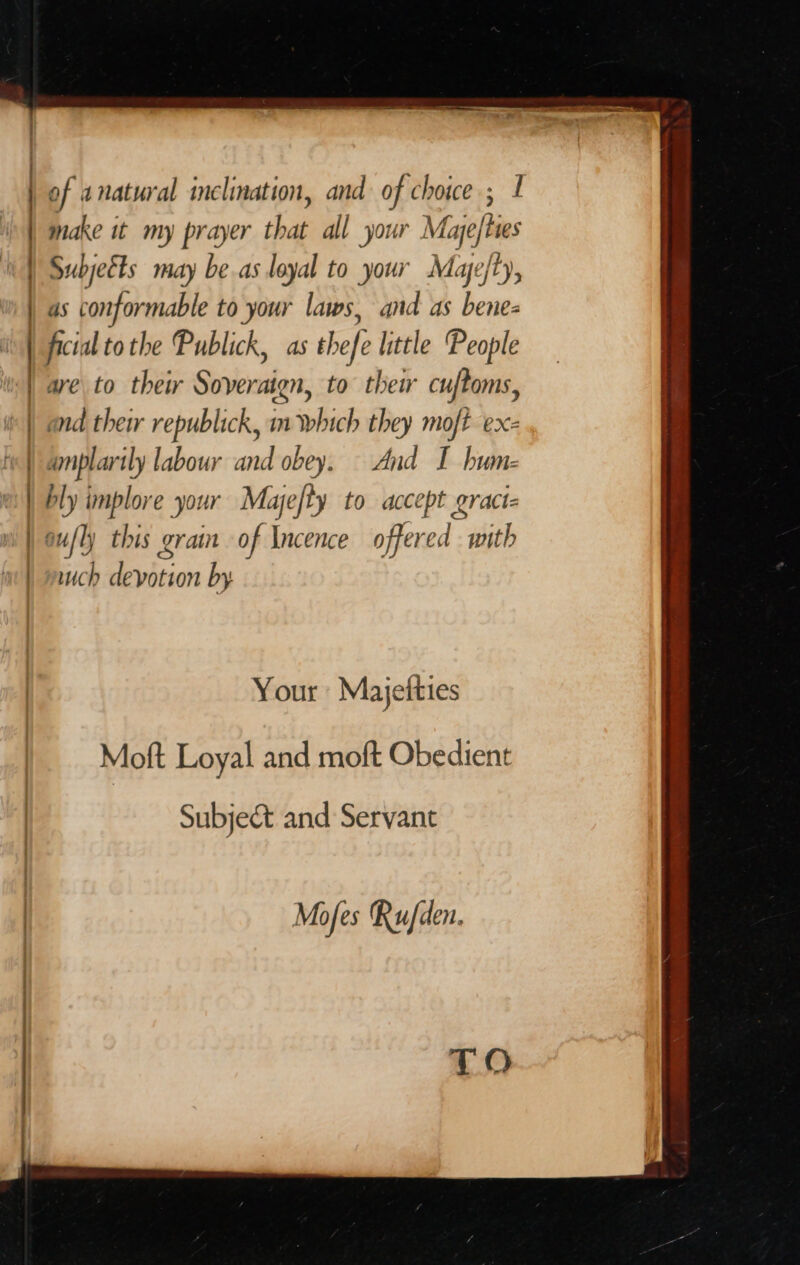 of natural inclination, and of choice ; 1 make it my prayer that all your Maye) Ries | Subjeéts may be.as loyal to your Mae/ty, | as conformable to your laws, and as bene- | ficial tothe Publick, as thefe little People | are to thew Sover Aten, to thei cuftoms, | and thei republick, m which they moft ex- «| amplarily labour ud obey. And I bum- ; | bly implore your Mayefty to accept eract= | oufly this grain of Incence offered with ich devotion by Your Majeities Moft Loyal and moft Obedient Subject and Servant Mofes Ru/den.