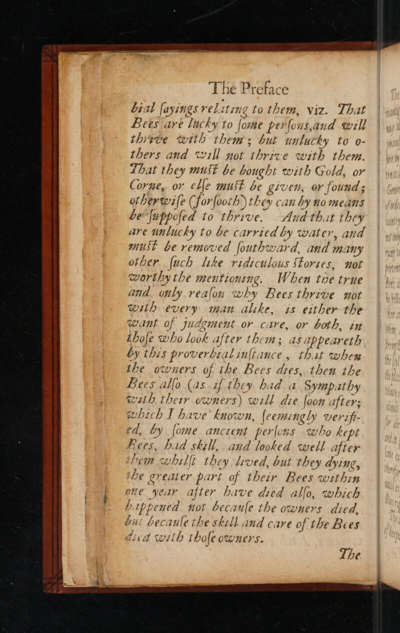 bial fayings reliting to them, viz. That Bees are lucky to fome perfous,and will thiwve with thems but unlucky to o- thers and will not thrive with them. Lhat they must be bought with Gold, or Corne,. or elle must be given, or found ; ot herwife (forfoorh they can by no means be{uppofed to thrive. And that they are unlucky to be carried by water, and must be removed fouthward, and many other {uch lke ridiculous Stories, not worthy the mentioning. When tue true and. only reafon why Bees thrive not with every: man alike, is either the wwant of judgment or care, or both, in Abole who look after them; as appeareth by this proverbial iniance, that when the owners of the Bees dies, then the Bees allo (as.if they had a Sympathy wth their owners) will die foon after; which I have known, {eemingly verift- ed, by fome ancient perlcus who kept Fees, bad skill, and looked well after ‘hem whillt they lived, but they dying, the greater part of their Bees within one year after have died allo, which bippened. not becaufe the owners died. bitc becaule the skell and care of the Bees dicd with thofe owners. The