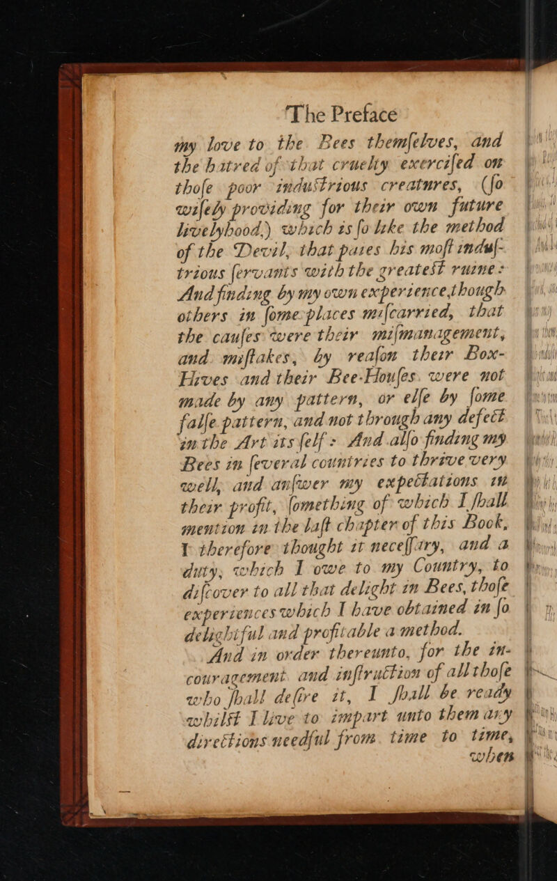 my love to the Bees themfelves, and the hatred of that cruelty exercifed on thofe poor industrious creatures, (fo wifely providing for their own future livelyhood,) which ts fo lke the method of the Devil, that pares his moft indu|- trious fervants with the greatest ruzne : And finding by my own expertence,though others im fome-places mi{carried, that the caufes were their mifmanagement, and. miftakes, by veafon ther Box- Fives and their Bee-Houfes. were not made by any pattern, or elfe by fome falle pattern, and not through any defect inthe Art itself: And allo finding my Bees in feveral countries to thrave very well, and anfwer my expectations 1m their profit, omething of which I fball mention in. the baft chapter of this Bock, 1 therefore thought st neceffary, and 2 duty; which I owe to my Country, to difcover to all that delight im Bees, thofe experiences which I have obtained in fo delightful and profitable a method. And in order thereunto, for the in- couragement and infiruttion of all thofe who foal! defire zt, I foall be ready whilft I live to impart unto them ary diveétions needful from. time to ons when