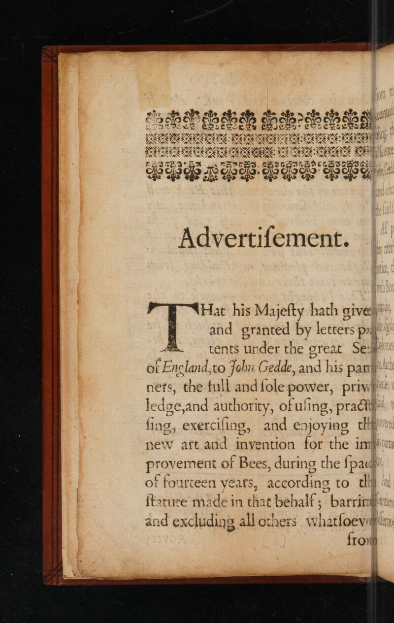 % Wp *EZ CLF eo LP eCFoLieLsoL Foz py Dy Taw ge pn uw hy Advertifement. Hat his Majefty hath give) and granted by letters px + tents under the great Seip ot Encland,to John Gedde, and his pasty! ners, the full and {ole power, priv)! ledge,and authority, ofuling, practi} fing, exerciling, and enjoying chip new aft aod invention for the imfpiti provement of Bees, during the {pac and excluding all othess wWhatloeveglin frovih