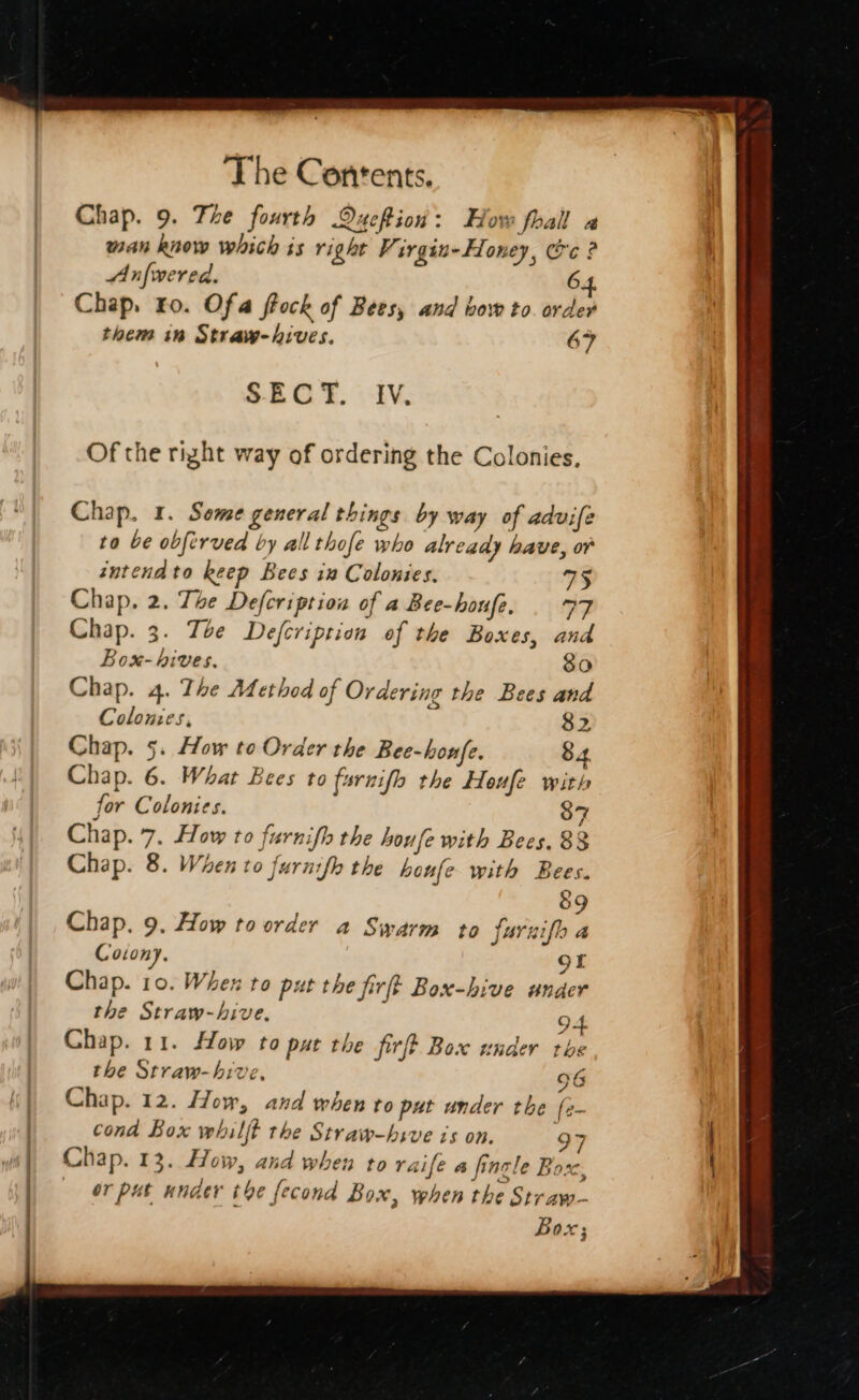 ) | : : The Contents. Chap. 9. Tle fourth QueRion: How foall a man know which is right Vir gin~ Honey, Ce ? Anfwered. 64. Chap. ro. Of a frock of Bees, and bow to order them in Straw-hives. 67 SECT. Iv, Of the right way of ordering the Colonies, Chap. 1. Some general things by way of advife to be obftrved by all thofe who already have, or intendto keep Bees in Colonies. 75 Chap. 2. The Defcription of a Bee-houfe. | 77 Chap. 3. Tbe Defcription of the Boxes, and Box- hives. roi6) Chap. 4. The Method of Ordering the Bees and Colonies, $2 Chap. 5. How to Order the Bee-honfe. 84 Chap. 6. What Bees to farnifh the Houfe with for Colonies. 87 Chap. 7. How to furnifh the houfe with Bees. 88 Chap. 8. When to furnifh the houfe with Bees. &amp;9 Chap. 9. How toorder a Swarm to farnifh a Coton). of Chap. 10. When to put the firft Box-hive under the Straw-hive. 94 Chap. 11. How to put the firft Box under the the Straw-hive, 96 Chap. 12. How, and when to put under the fe- cond Box whilft the Straw-hsve is on. 97 or put under tbe fecond Box, when the Straw- ? Box;