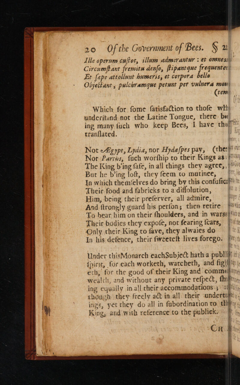 Tile operum cuftos, illum admurantur ; et omnes) Circumftant fremita denfo, fiipantque frequenter) Et [ape attollunt humeris, et corpora bello Objettant , pulchramaue petunt per vulnera mos, (tem Which for fome fatisfaction to thofe wht underitand not the Latine Tongue, there. be ing many fuch who keep Bees, I have thud) tranflated. | Not eZ gypt, Lydia, nor Hydafpes pay, (chery! Nor Parrks, fuch worfhip to their Kings asi} The King b’ing fafe, in all chings they agree, ,) But he b’ing loft, they feem to matinee, 7 |i In which them(elves do bring by this confuftcof® Their food and fabricks to a diffolution, Him, being their preferver, all admire, And ftrongly guard his perfon; then retire iv To bear him on their fhoulders, and in warss} iit Their bodies they expofe, not fearing {cars, BIS th Only their King to fave, they alwaiesdo | ti In his defence, their fweeteft lives forego. |i; hs, Under thisMonarch eachSubject hatha publi «i {piric, for each worketh, watcheth, and Fig bin ( eth, for the good of their King and commedhig wealth, and without any private refpect, {iP ing equally inall cheir accommodations ; iff; : chouch they freely ad in all their andertiftt,, r ings, yet they do all in fubordination to thi; » King, and with reference to the publiek. i tn . |