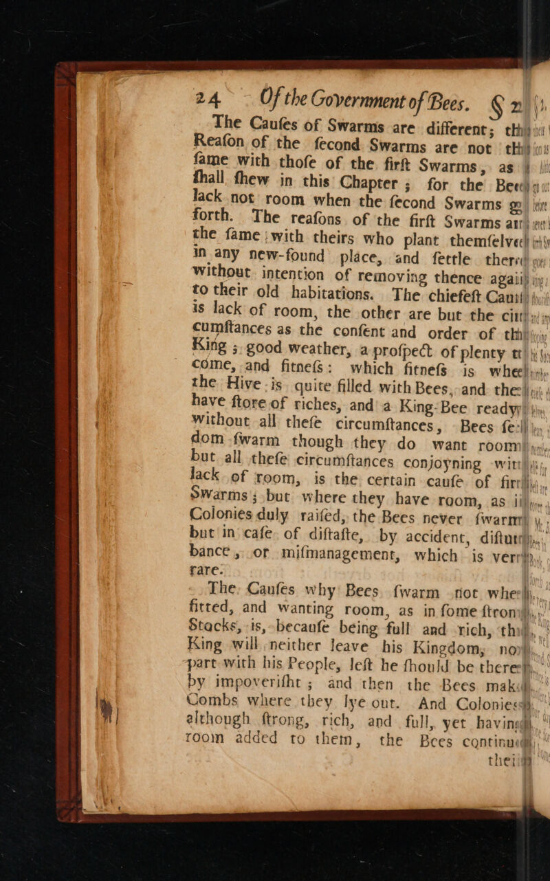 ) The Caufes of Swarms are different; cht) ii Reafon of the fecond Swarms are not’ thi): fame with thofe of the. firt Swarms, as | fhall, fhew in this Chapter ; for the Beet) qu lack not room when the fecond Swarms go | Let forth. The reafons. of ‘the firft Swarms atti the fame :with theirs who plant themfelvec! \\) in any new-found place, and fettle therva vw without intention of removing thence agaii) i to their old habitations. The chiefeft Canii jj is lack of room, the other are but the CHU yy cumftances as the confent and order of. thhh inn King ; good weather, a-profpect of plenty tt) ji (y come, and fitnefs: which fitnefs is wheels the Hive -is quite filled with Bees,-and. the |»: have ftore.of riches, and’a King-Bee readyy} ji without all thefe circumftances, Bees fell» , dom {warm though they do want rooms». but all thefe circumftances conjoyning -witt!\; Jack of room, is the certain caufe of firrii\s., Swarms; but where they have room, as ii)», , Colonies duly raifed, the Bees never {warnn) \,. but in cafe. of diftafte, by accident, diftuti),.. bance , or mifmanagement, which is verri., rare. | The, Caufes why Bees. {warm not whe Msp fitted, and wanting room, as in fome ftroni, Stacks, ts, becaufe being full and rich, ‘thi, &gt; King will neither leave his Kingdom, north, part with his People, left he fhould be there.’ by impoverifht ; and then the Bees maki, Combs where they lye out. And Colonies,” although ftrong, rich, and full, yet havingg, “ room added to them, the Bees continuad§, thei -