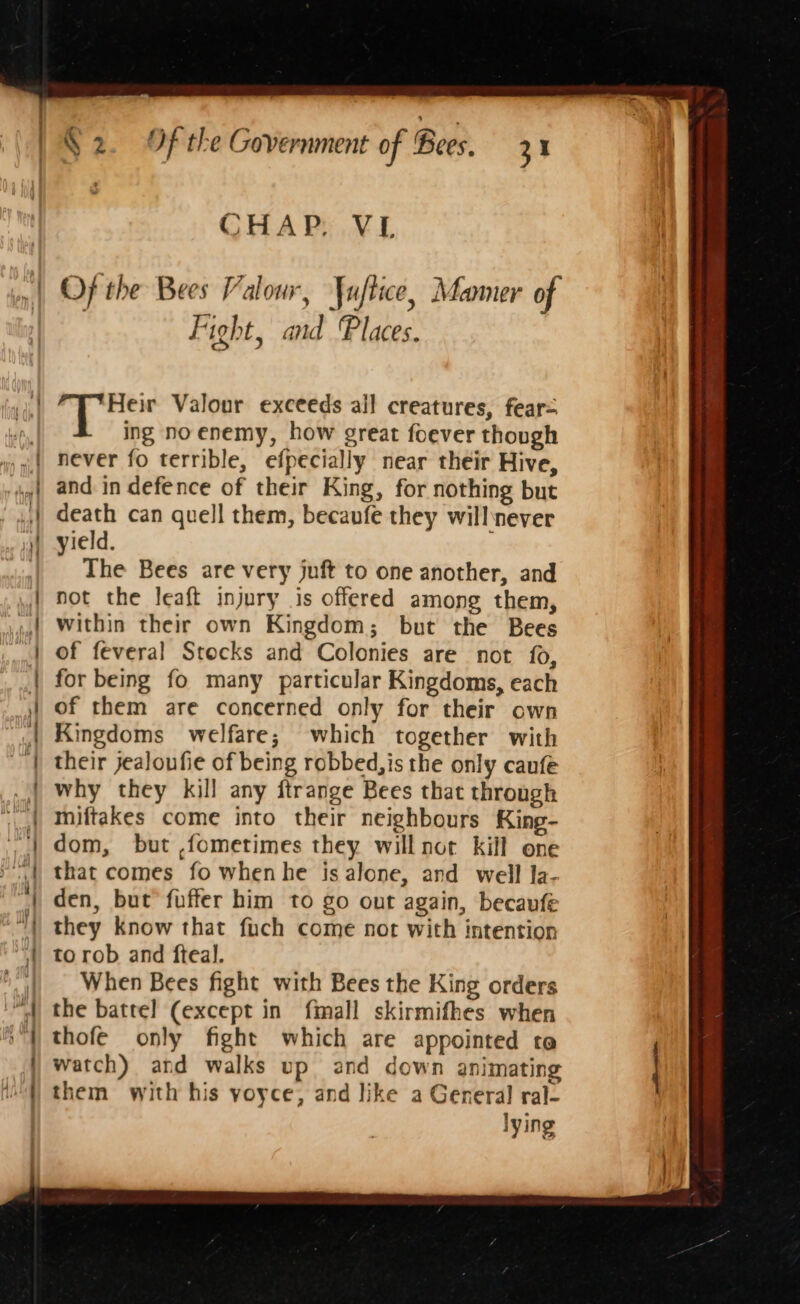 CHAP. VL Of the Bees Valour, Yujtice, Mamer of Fight, and Places. 10 &amp; Heir Valour exceeds all creatures, fear= ing no enemy, how great foever though never fo terrible, efpecially near their Hive, and in defence of their King, for nothing but death can quell them, becaufe they will never yield. The Bees are very juft to one another, and not the leaft injury is offered among them, within their own Kingdom; but the Bees of feveral Stocks and Colonies are not {0, for being fo many particular Kingdoms, each of them are concerned only for their own Kingdoms welfare; which together with their jealoufie of being robbed,is the only caufe why they kill any ftrange Bees that through miftakes come into their neighbours King- dom, but ,fometimes they will not kill one that comes fo whenhe isalone, and well la- den, but fuffer him to go out again, becaufe they know that fuch come not with intention to rob and fteal. When Bees fight with Bees the King orders the battel (except in fimall skirmifhes when thofe only fight which are appointed te watch) and walks up and down animating them with his yoyce, and like a General ral- lying