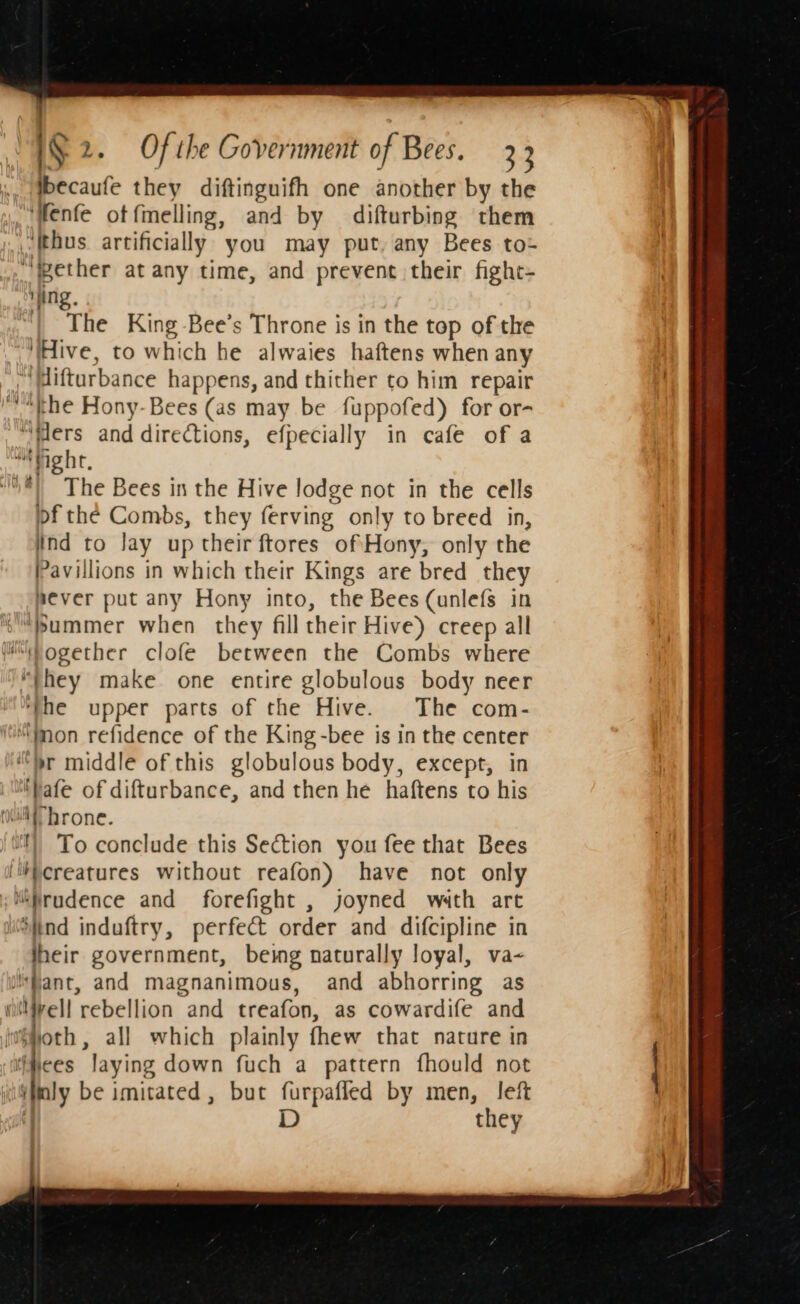 ., §becaufe they diftinguifh one another by the “Wenfe otfmelling, and by difturbing them _ thus artificially you may put, any Bees to- “ether at any time, and prevent their fight- Ming, “| The King -Bee’s Throne is in the top of the ‘Hive, to which he alwaies haftens when any ‘WMifturbance happens, and thither to him repair “the Hony-Bees (as may be fuppofed) for or- ‘ilers and diredtions, efpecially in cafe of a “gh, ®) The Bees in the Hive lodge not in the cells pf the Combs, they ferving only to breed in, tnd to Jay up their ftores of Hony, only the Pavillions in which their ie are bred they never put any Hony into, the Bees (unlefs in “bummer when they fill their Hive) creep all Msogether clofe between the Combs where “they make one entire globulous body neer ‘the upper parts of the Hive. The com- “(mon refidence of the King -bee is in the center “br middle of this globulous body, except, in ‘bafe of difturbance, and then he haftens to his roll brone. i) To conclude this Section you fee that Bees ‘iiereatures without reafon) have not only ; “Prudence and forefight , joyned wath art Sitnd induftry, perfect order and difcipline in heir government, being naturally loyal, va- ‘fant, and magnanimous, and abhorring as (irell rebellion and treafon, as cowardife and forbs, all which plainly fhew that nature in ‘tiiees Jaying down fuch a pattern fhould not | py be imitated , but furpafled by men, left D they —