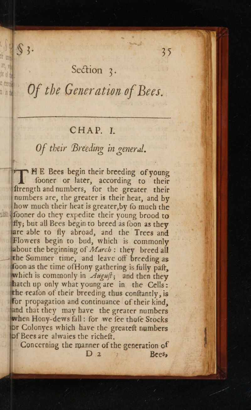 Section z. | Of the Generation of Bees. Of their Breeding in general. HE Bees begin their breeding of young rT fooner or later, according to their iftrength andnumbers, for the greater their ‘numbers are, the greater is their heat, and by jhow much their heat is greater,by fo much the i) {fooner do they expedite their young brood to ffly; but all Bees begin to breed as foon as they flare able to fly abroad, and the Trees and lowers begin to bud, which is commonly labout the beginning of AZarch : they breed all zhe Summer time, and leave off breeding as Wfoon as the time ofHony gathering is fully paft, which is commonly in 4ugu/t; and then they hatch up only what young are in the Cells: ithe reafon of their breeding thus conftantly, is (for propagation and continuance of their kind, land that they may have the greater numbers when Hony-dews fall: for we fee thofe Stocks br Colonyes which have the greateft numbers bf Bees are alwaies the richeft, Concerning the manner of the generation of | D 2 Bees,