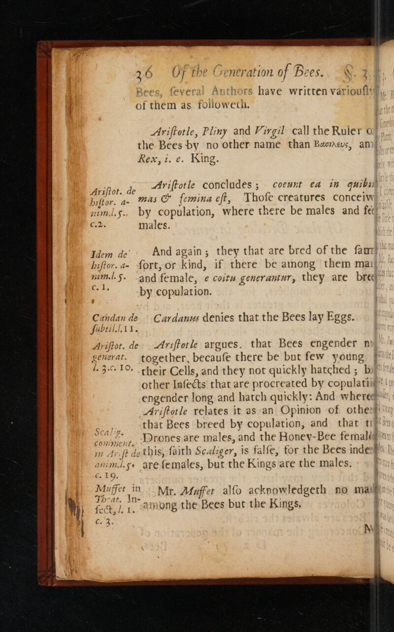 Bees, feveral Authors have written varioufly,, of them as rouowethi. Ariftotle, Pliny and Virgil call the Ruler a), the Bees by no other name than Baccus, anif, Rex,i. e. King. ; ; t e 4 , “ jh Ariftor. de Ariftotle concludes 3 coeunt ea in quibi biltor. a- as &amp; femina eft, Thofe creatures concelw wim.l.s.. by copulation, where there be males and fec) C.2. males. : Idem de’ And again; they that are bred of the famy,“ hiftor. a- fort, or kind, if there be among them mail’” mim.l.§. -and female, e coitu generantur, they are bre” che by copulation. Candan de Cardanus denies that the Bees lay Eggs. foul AX, Ariftot. de Ariftotle argues. that Bees engender n generat. together, becaufe there be but few young P'« 4. 3-010 their Cells, and they not quickly hatched ; bo}* i other Infects' that are procreated by copulatiig' ‘i engender long and hatch quickly: And whered Ariftotle relates it as an Opinion of othe! that Bees breed by copulation, and that ty) !sty cpninene, Ltones are males, and the Honey-bee femal g's} in Avift de this, faith Scaliger, is falfe, for the Bees inde a I animl.se arefemales, but the Kings are the males. | ¢. 19, y at oye Mr. Afuffer alfo acknowledgeth no maiyin\ Mit fo, } a among the Bees but the Kings. i] es f. AS CA 17. i'¢g