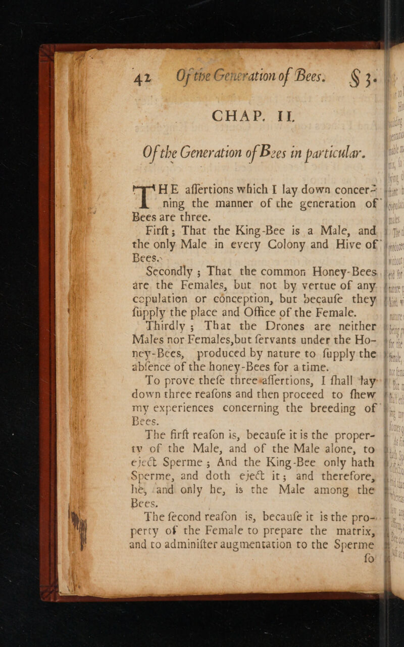 CHAP. IL Of the Generation of Bees in particular. Pa A HE affertions which I lay down concer= Bees are three. Firft; That the King-Bee is a Male, and Bees. Secondly ; That the common Honey-Bees are the Females, but not by vertue of any copulation or conception, but becaufe they {upply the place and Office of the Female. Thirdly ; That the Drones are neither Males nor Females,but fervants under the Ho- ney-Bees, produced by nature to fupply the abfence of the honey-Bees for atime. To prove thefe threesaflertions, I fhall tay: down three reafons and then proceed to fhew my experiences concerning the breeding of Bees. The firft reafon is, becanfe itis the proper- tv of the Male, and of the Male alone, to eject Sperme ; And the King-Bee only hath Sperme, and doth eject it; and therefore, he, and. only he, 1s the Male among. the Lie The fecond reafon is, becaufe it is the pro- perty of the Female to prepare the matrix, and co adminifter augmentation to the Sperme fo