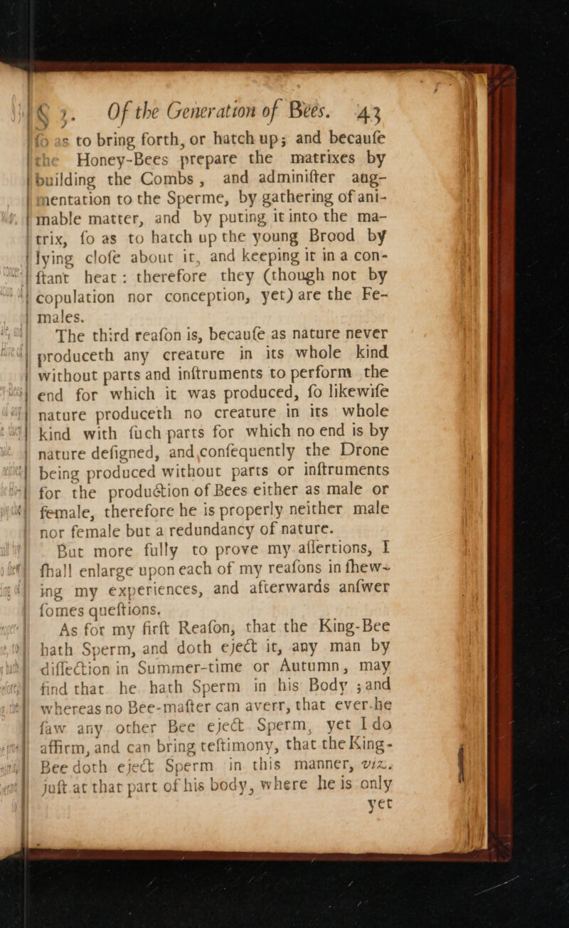 : - s to bring forth, or hatch up; and becaufe Honey-Bees prepare the matrixes by building the Combs, and adminifter aug- 1entation to the Sperme, by gathering of ani- mable matter, and by puting it into the ma- — ee et me cena . — a ~ * % ee s 7 / lying clofe about it, and keeping it in a con- ftant heat: therefore they (though not by copulation nor conception, yet) are the Fe- males. The third reafon is, becaufe as nature never produceth any creature in its whole kind without parts and inftruments to perform. the end for which it was produced, fo likewife nature produceth no creature in its whole kind with {uch parts for which no end is by nature defigned, and,confequently the Drone being produced without parts or inftruments for the produétion of Bees either as male or female, therefore he is properly neither male nor female but a redundancy of nature. But more fully to prove my.aflertions, I fhall enlarge upon each of my reafons in thew~ ing my experiences, and afterwards anfwer {omes queftions, As for my firft Reafon, that the King-Bee hath Sperm, and doth eject it, any man by diflection in Summer-time or Autumn, may find that. he hath Sperm in his Body ;and whereas no Bee-mafter can averr, that ever-he faw any other Bee eject. Sperm, yet Ido affirm, and can bring teftimony, that the King- Zee doth eject Sperm in this manner, wz. juft.at thar part of his body, where he is only yet