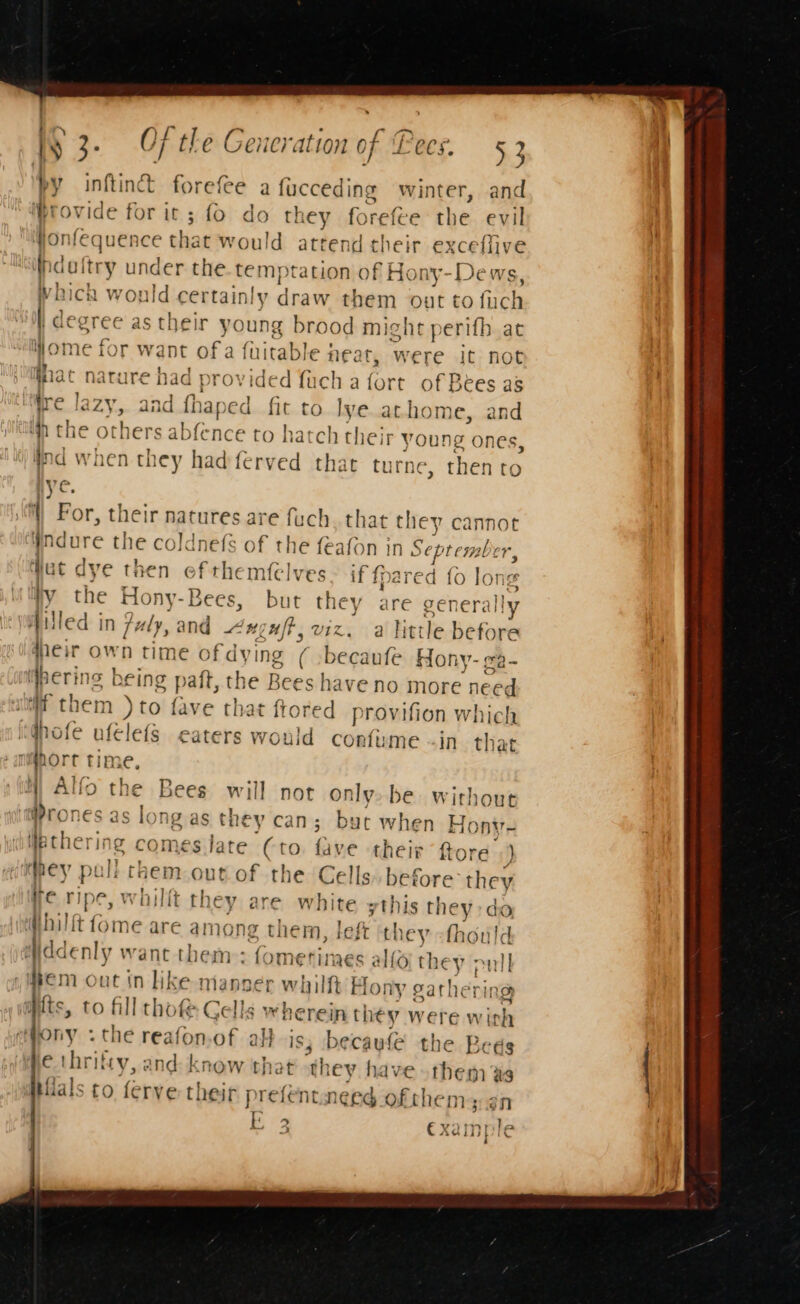 by inftinct forefee a fucceding winter, and Pro ride for it; fo do tk ey forefee the evil wonfequence that would attend their exceflive r i doftry under the. temptation of Hot ny-Dews, Nich would certainly nate them out to fuch de egree as their young brood might perifh at Wome for want ofa fuitable } neat, were it not iat nature had provided {ach 3 fort of Bees as ‘ire Ia ZY,. and fh laped fit to lye.athome, and ifn the others abfence to hatch their young ones, Wind when they hadferved that turne c, then to lve. : ) For, their Rarutes.al re fuch, that tue cannot Wndure the coldnefs of the feafon in Sepia ber, ut dye then of themfelves if {pared fo long Wy the Hou Bees, but it are generally filled in July, and Axguft, vi a little before dheir own time of dy: ing (oI shah Hony- ga- bering b cing paft, the Bees sha ive no more need Wf them )to fave that ftored provifion which idhofe ufélefs eaters would confume -in. that namhore une, MN) Alfo the Bees will not only. be without m@rones as long as th 1¢y can; buc when Hony- ipthering comes late (to. fave their ftore ) hey pull chem.out of the Cells» before they we ripe » whillt they are white =this they do ‘thal ft fome are among them, left they -thould ddenly want them: fomerimes alfo t] ey pull em out in like manner whilft Ho: ly gathe it ng wits, to fill thof Gells whe rein they were wich ony .cthe reafon.of alt j 3; becawle the Beds he thrifty, and: know that they have the mas Hials to ferve: their prefentneed oft them yan he &gt; rile we &lt;7 €3 Xai pe .