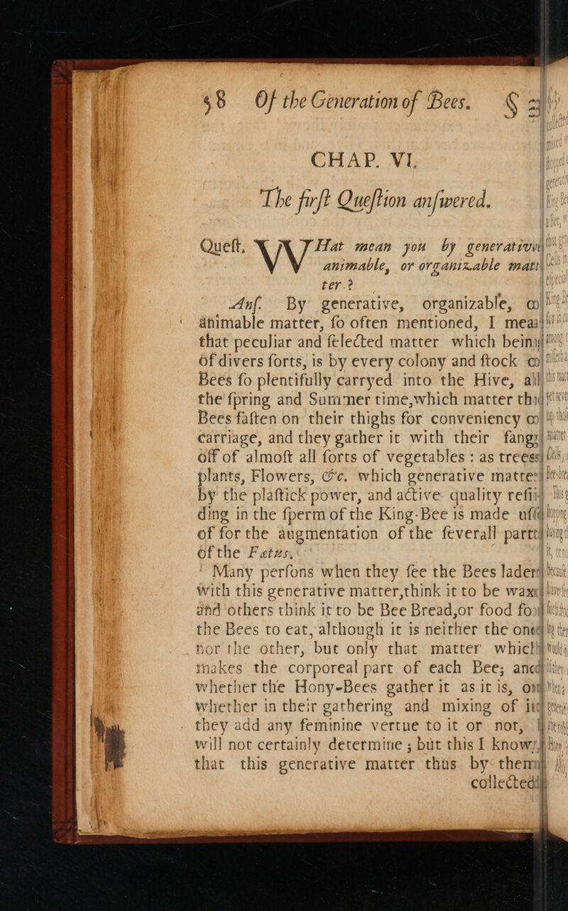 Aas ~ 68 Of the Generation of Bees. ¢ fl CHAP. VI. The firft Queftion an/wered. Queft, Y Hat mean you by generativu\ animable, or organizable matt\ ter. Anf. By generative, organizable, 0! ‘ ahimable matter, fo often mentioned, I meaaj'!’ that peculiar and felected matter which being if Of divers forts, is by every colony and ftock a)! Bees fo plentifully carryed into the Hive, ail) the {pring and Summer time,which matter thij/i* Bees faften on their thighs for conveniency o)\'\’ carriage, and they gather it with their fangy) i off of almoft all forts of vegetables : as treess) plants, eee cc. which generative mattezs tut by the plaftick power, and active ae refii ding in the fperm of the King-Bee is made ufi@! of for the augmentation of the feverall partt#! ofthe Fatzs, Many perfons when they fee the Bees ladery)' he with this generative matter,think it to be waxy) ahd others think it to be Bee Bread,or food fo Hi ify the Bees to eat, although it is neither the oned Ii tie hor the other, but only that matter whicli} tuk) inakes the corporeal part of each Bee; ancajitie whether the Hony-Bees gather it as.it is, ov) meestise | in their gathering and mixing of it hey add any feminine vertue to it or not, Wie w will not certainly determine ; but this I know7] Hit that this generative matter thas by- them } collected ve