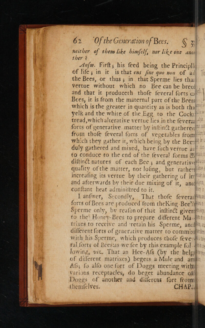 neither of them like himfelf, nor like one anco ther ° Anfw. Firft; his feed being the Principll\ of life; in it isthat ens fine guo non of ail the Bees, or thus; in. that Sperme lies tha! vertue without which no Bee can be brecd , and that it produceth thofe feveral forts mt | Bees, it is from the maternal part of the Beess! which is the greater in quantity as is both thé yelk and the white of the Egg to the Cock! tréad which alterative vertue lies in the fevergal“.” forts of generative matter by infin gathereed™ from thofe feveral forts of vegetables from} which they gather it, which being by the Bees * duly gathered and mixed, have fuch verrue aa’ | €0 conduce to the end of the feveral forms &amp; diftinct natures of each Bee ; and generatived”: quality ofthe matter, not lofing, but rather increafing its vertue by their gathering of irrh and afterwards by their due mixing of it, and! €onftant heat adminiftred to it. I anfwer, Secondly, That thofe feveraaffli forts of Bees are produced from theKing Bee’/@it! Sperme only, bv reafonof that inftindt giverstlry to the! Honey-Bees to prepare different Maiti frixes to receive and ‘retain his Sperme, ancdflts a different forcs of generative matter to commissithes with his Sperme, which produces thofe fevey#' i ral forts of Bees:as we fee by this example fol. 4 Jowing, wiz, That an Hee-Afs (by the hel powtti of different matrixes) begets a Mule and arn} Afs; fo alfo one fore of Doggs meeting witht various receptacles, do beget abundance offl Doggs of another and different fore from) tliemfelves. CHAP. Nony 1