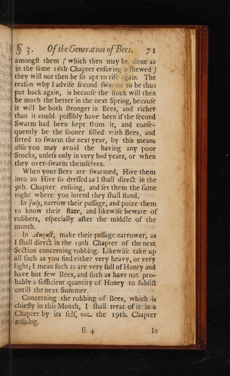 ‘} amongft them ( which then may be. done as | in the fame 16th Chapter enfueing is thewed ) » | they will noc then be fo apt to rife again. The }reafon why I advife fecond {warms to be thus a) put back again, is becaufe the ftock will then “| be much the better in the next Spring, becaufe it will be both ftronger in Bees, and richer “than it could poffibly have been if the fecond f Swarm had been kept from it, and confe- “| quently be the fooner filled: with Bees, and | fitted to {warm the next year, by this means i alfo you may avoid the having any poor Stocks, unlefs only in very bad years, or when 4 they over-{warm themfelves. | When your Bees are fwarmed, Hive them | into an Hive fo dreffed as I fhall dire&amp; inthe | 9th. Chapter enfuing, and fet them the fame ) night where you intend they fhall ftand, | In /udy, narrow their paflage, and poize them | to know their ftate, and likewife beware of ‘robbers, efpecially after the middle of the | eR ore 4) month. In _dugaft, make their paflage narrower, as I fhall direct inthe 19th Chapter of the next Section concerning robbing. Likewife take up ) all fuch as you find either very heavy, or very “} dight; I mean fuch as are very full of Honey and ji] have but few Bees, and fuch as have not pro- si) bably a fafficient quantity of Honey to fubfitt 4 ontill the next Summer, Concerning the robbing of Bees, which is |-chiefly in this Month, I fhall treat of ivvina Chapter by its felf} viz, the 19th. Chapter yiitentying, E . In