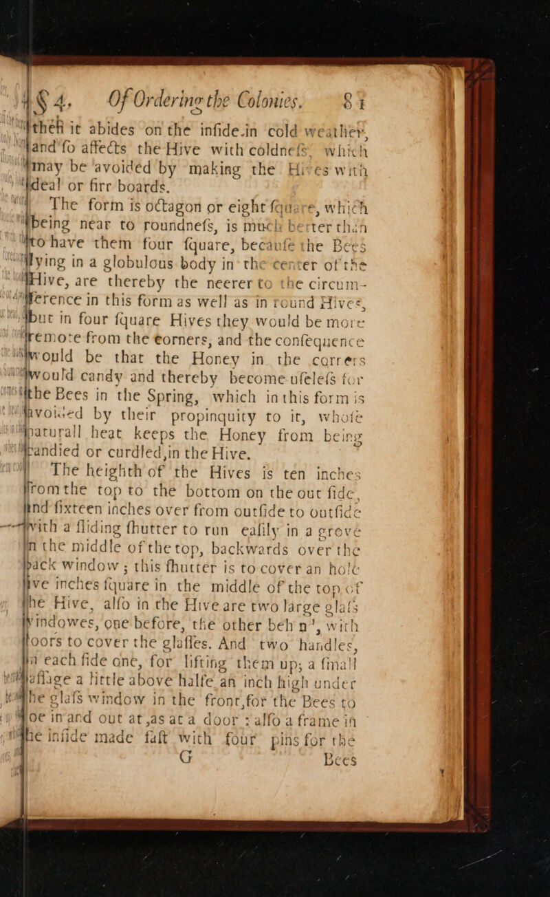 liftheh it abides on the infide.in cold weather, ““Wand'fo affects the Hive with coldne® which |, Mmay be ‘avoided by ‘making the Hives with deal or fire boards. The form is octagon or eight quare, which being near to roundnefs, is much berter than to have them four fquare, becaufe the Bees “ying in a globulous. body in’ the center of the “WHive, are thereby the neerer to the circum- “atierence in this form as wel! as in round Hives, “but in four fquare Hives they would be more: ‘remote from the eorners, and the confequence “would be that the Honey in the corrers would candy and thereby become ufelefs for ‘itthe Bees in the Spring, which inthis form is ‘Mavoiced by their propinquity to it, whofe Yaturall heat keeps the Honey from being iMpandied or curdled,in the Hive. | The heighth of the Hives is ten inches Jromthe top to the bottom on the out fide, ind fixteen inches over from outfide to outfide ——tvith a fliding fhutter to run eafily in a grove m the middle of the top, backwards over the pack window; this fhutter is to cover an hole live inches fquare in the middle of the top.of phe Hive, alfo in the Hive are two large olafs lyindowes, one before, the other beh n ' with toors to cover the glafles. And two handles, ta each fide one, for lifting them up; a {mall uMaflage a little above halfe an inch high under ihe glafs window in the front,for the Bees to oe in and out at,as ata door :alfoa frame in pahe infide made faft with four pins for the ; G Lees