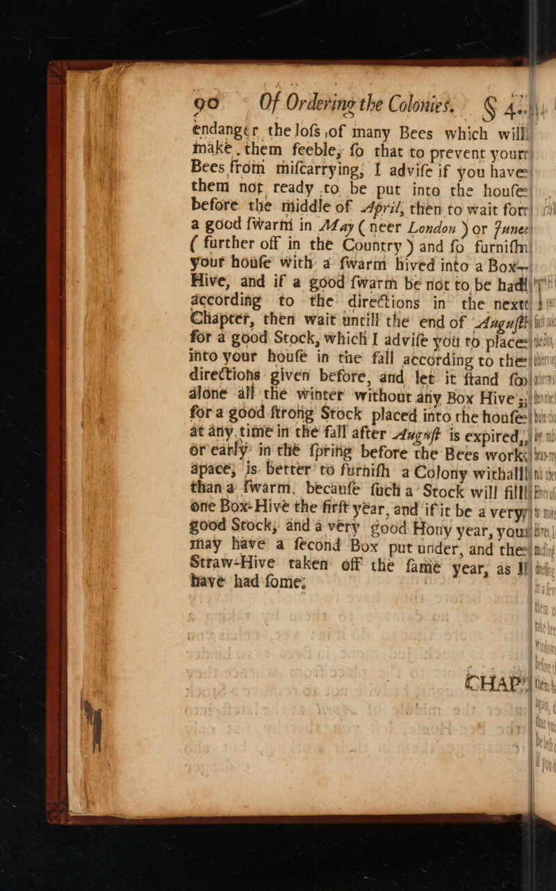 endanger the Jofs of many Bees which willl make .them feeble, {0 that to prevent yourr Bees from mifcarrying; 1 advife if you have them not ready to. be put into the houfe before. the middle of &lt;4pril, then to wait forr). (i) a good {warnt in Afay (neer London ) or funee| ( further off in the Country ) and fo furniffn| your houfe with a fwarm hived into a Boxe. Hive, and if a good fwarm be not to be hadl\7! according to the directions in’ the nextt) 3 |! Chapeer, then wait uncill the end of dag ffh\ iii for a good Stock, which I advife you to places)titi into your houfe in the fall according to che: |i directions given before, and let it ftand fop|oitw dJone all the winter without any Box Hive ;:' {tiv for a good ftrong Stock placed into the houfe) bit at anytime in the fall after Augaft is expired,,) Wy i) orearly in thé {prine before the Bees work« kur apace; is. better’ to furnifh a Colony withalll) ti than a fwarm, becaufe fuch a’ Stock will FAT DEG Bes one Box- Hive the firft year, and ifit be a veryy) i mi good Stock; and avery good Hony year, your|lin| may have a fecond Box put under, and thes} mil Straw-Hive taken’ off the fame year, as J) xi have had fome; | CHAP? | tien F t